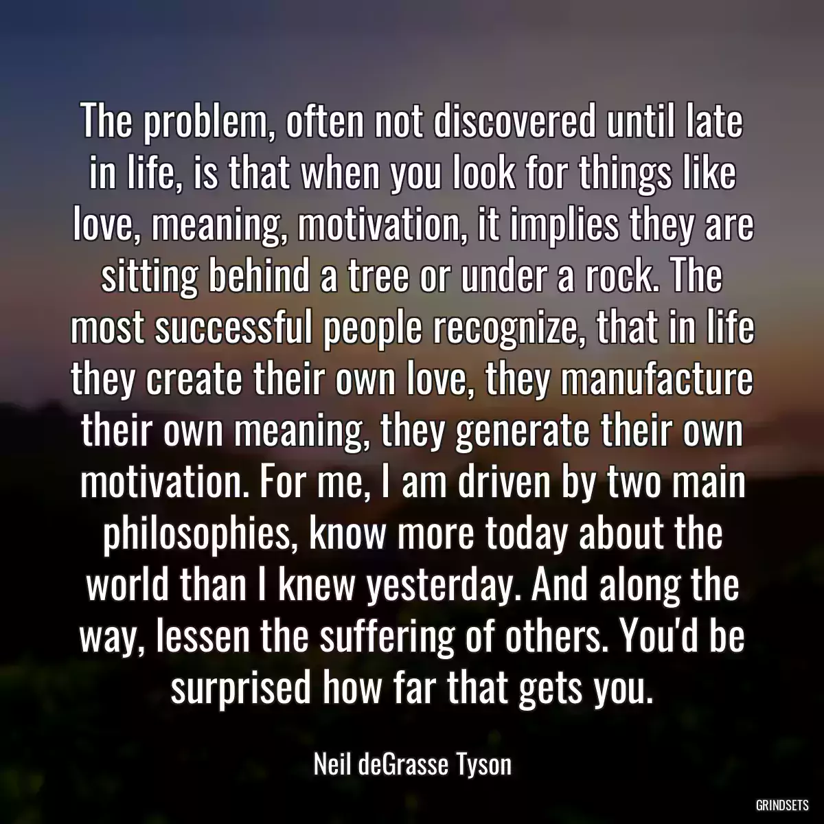 The problem, often not discovered until late in life, is that when you look for things like love, meaning, motivation, it implies they are sitting behind a tree or under a rock. The most successful people recognize, that in life they create their own love, they manufacture their own meaning, they generate their own motivation. For me, I am driven by two main philosophies, know more today about the world than I knew yesterday. And along the way, lessen the suffering of others. You\'d be surprised how far that gets you.