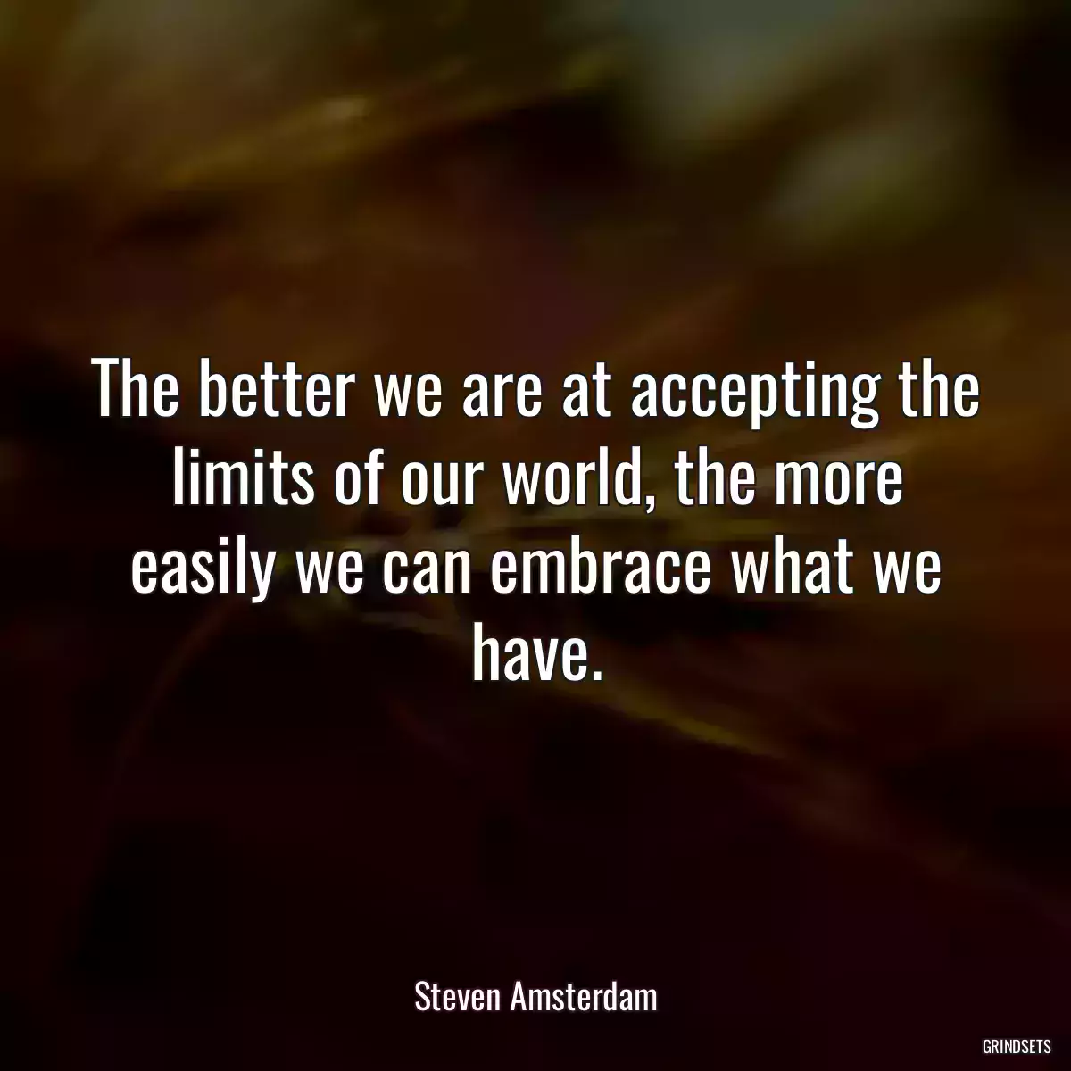 The better we are at accepting the limits of our world, the more easily we can embrace what we have.