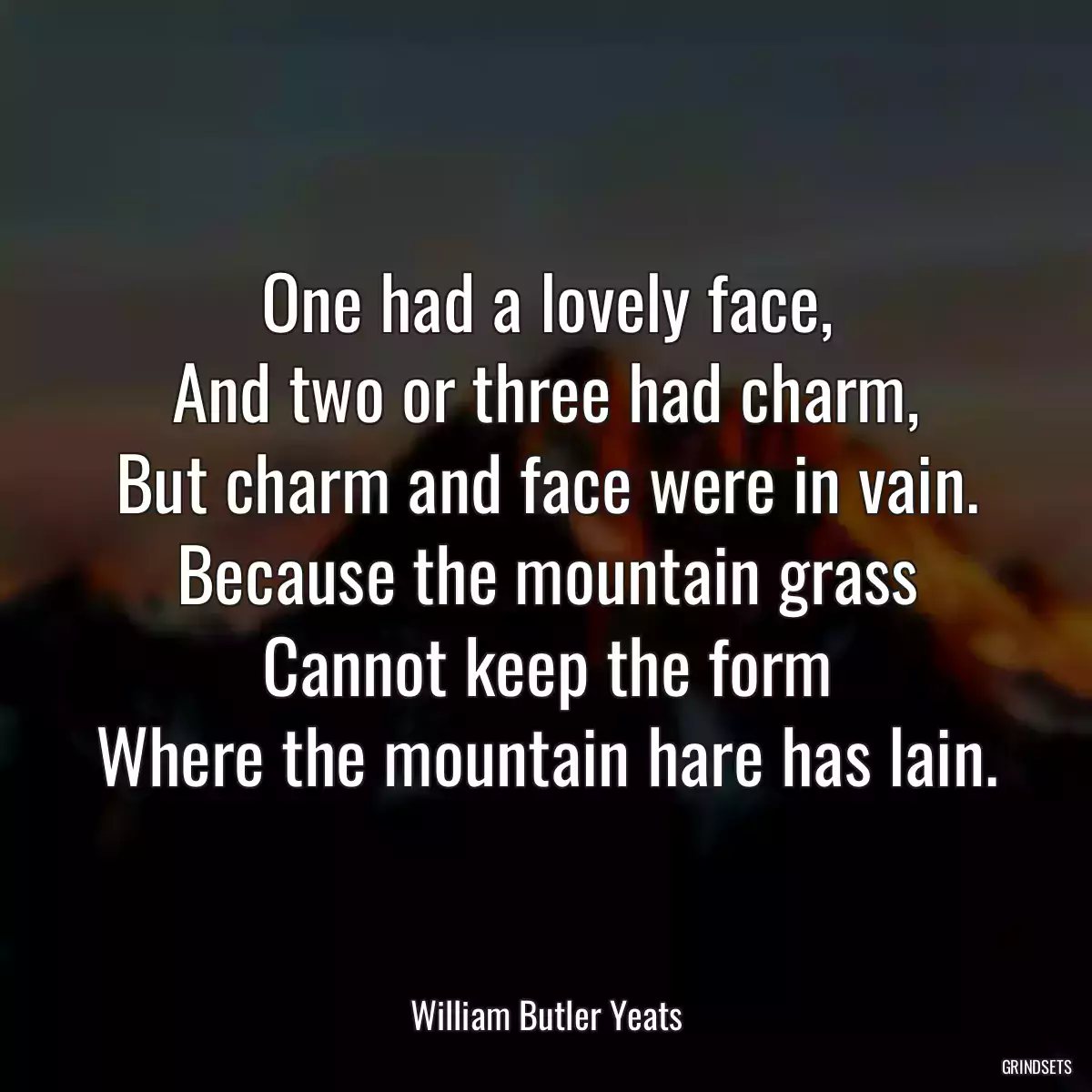 One had a lovely face,
And two or three had charm,
But charm and face were in vain.
Because the mountain grass
Cannot keep the form
Where the mountain hare has lain.