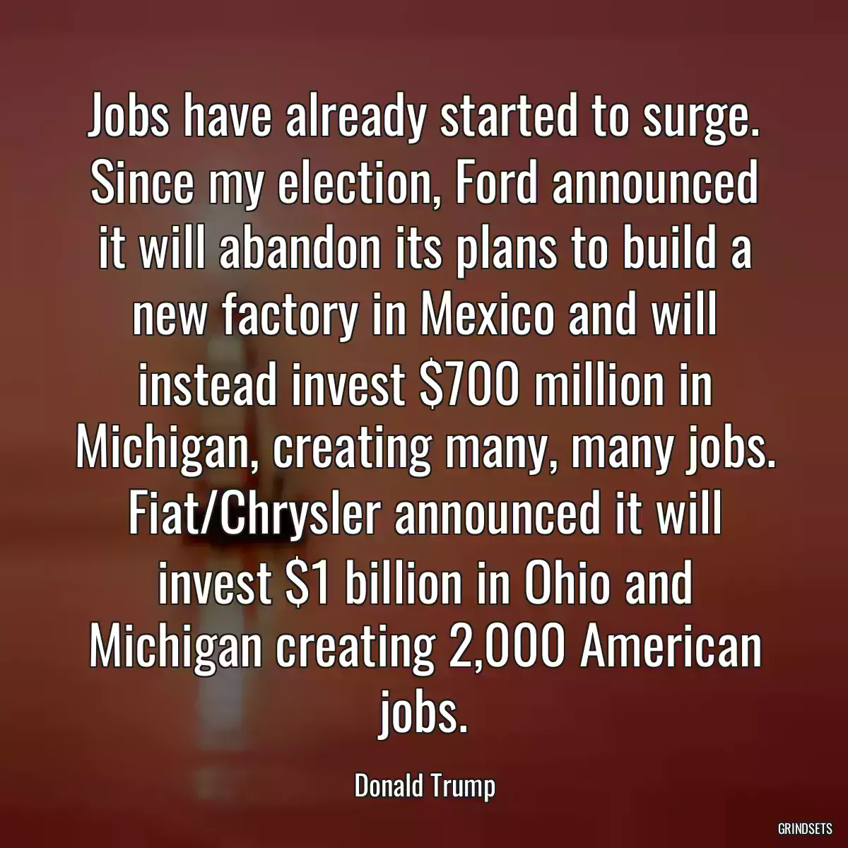 Jobs have already started to surge. Since my election, Ford announced it will abandon its plans to build a new factory in Mexico and will instead invest $700 million in Michigan, creating many, many jobs. Fiat/Chrysler announced it will invest $1 billion in Ohio and Michigan creating 2,000 American jobs.