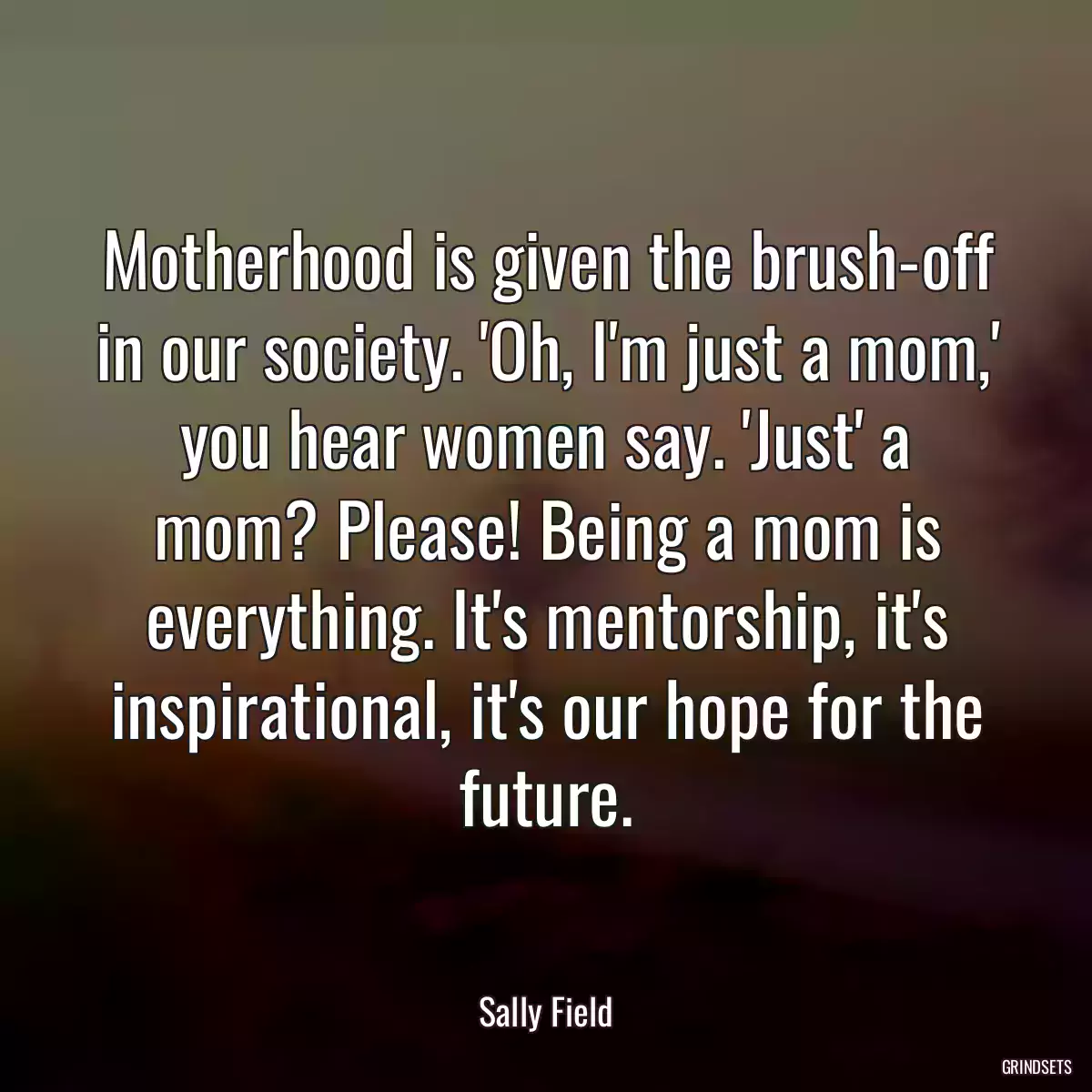 Motherhood is given the brush-off in our society. \'Oh, I\'m just a mom,\' you hear women say. \'Just\' a mom? Please! Being a mom is everything. It\'s mentorship, it\'s inspirational, it\'s our hope for the future.