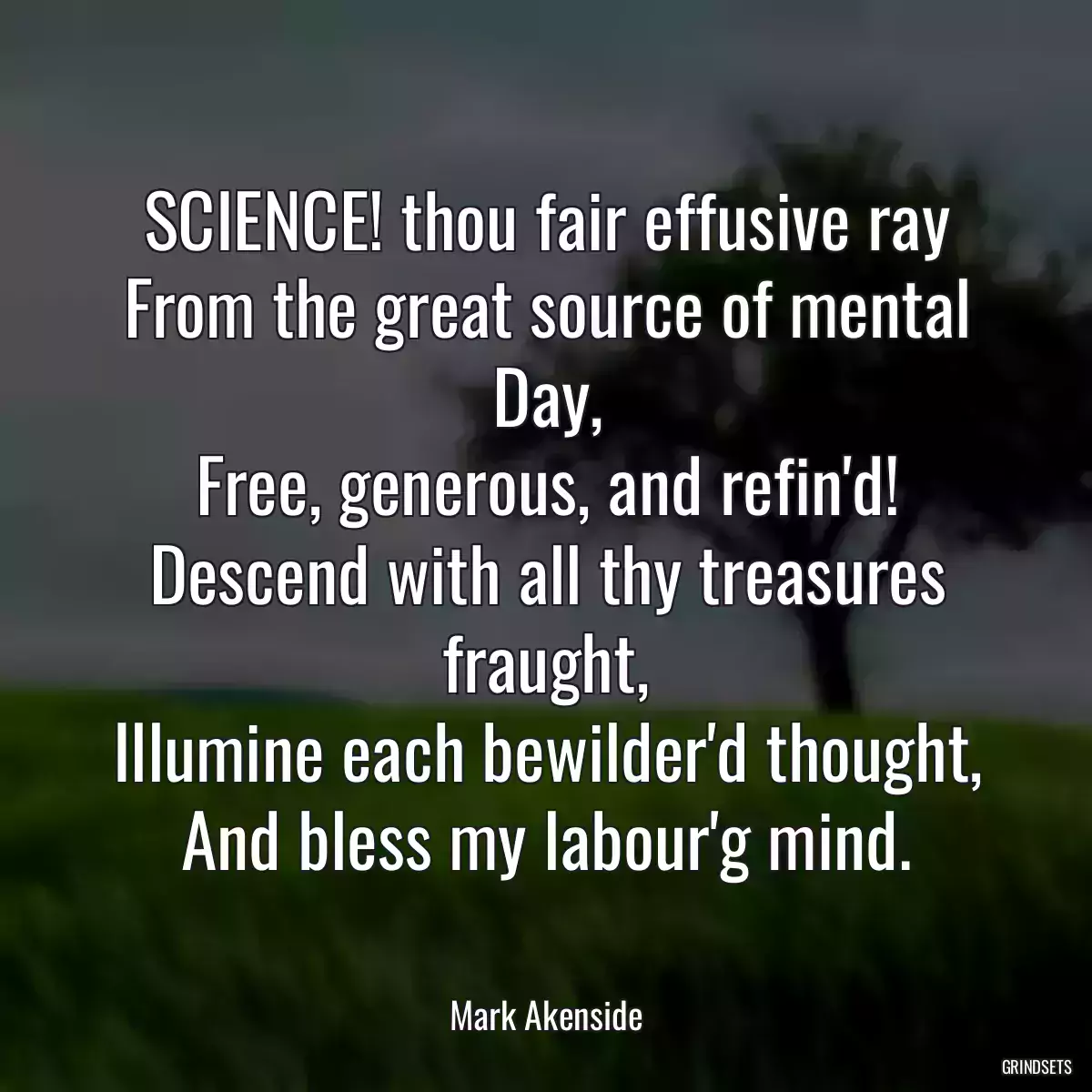 SCIENCE! thou fair effusive ray
From the great source of mental Day,
Free, generous, and refin\'d!
Descend with all thy treasures fraught,
Illumine each bewilder\'d thought,
And bless my labour\'g mind.