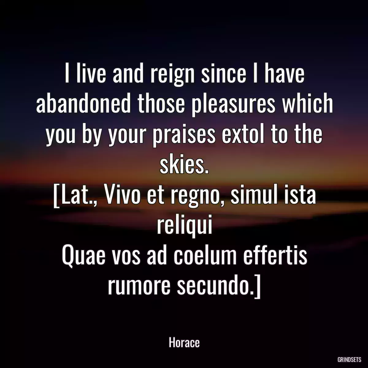 I live and reign since I have abandoned those pleasures which you by your praises extol to the skies.
[Lat., Vivo et regno, simul ista reliqui
Quae vos ad coelum effertis rumore secundo.]