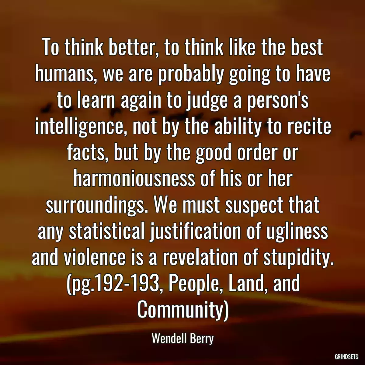 To think better, to think like the best humans, we are probably going to have to learn again to judge a person\'s intelligence, not by the ability to recite facts, but by the good order or harmoniousness of his or her surroundings. We must suspect that any statistical justification of ugliness and violence is a revelation of stupidity. (pg.192-193, People, Land, and Community)