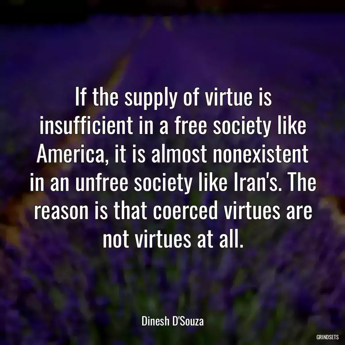 If the supply of virtue is insufficient in a free society like America, it is almost nonexistent in an unfree society like Iran\'s. The reason is that coerced virtues are not virtues at all.