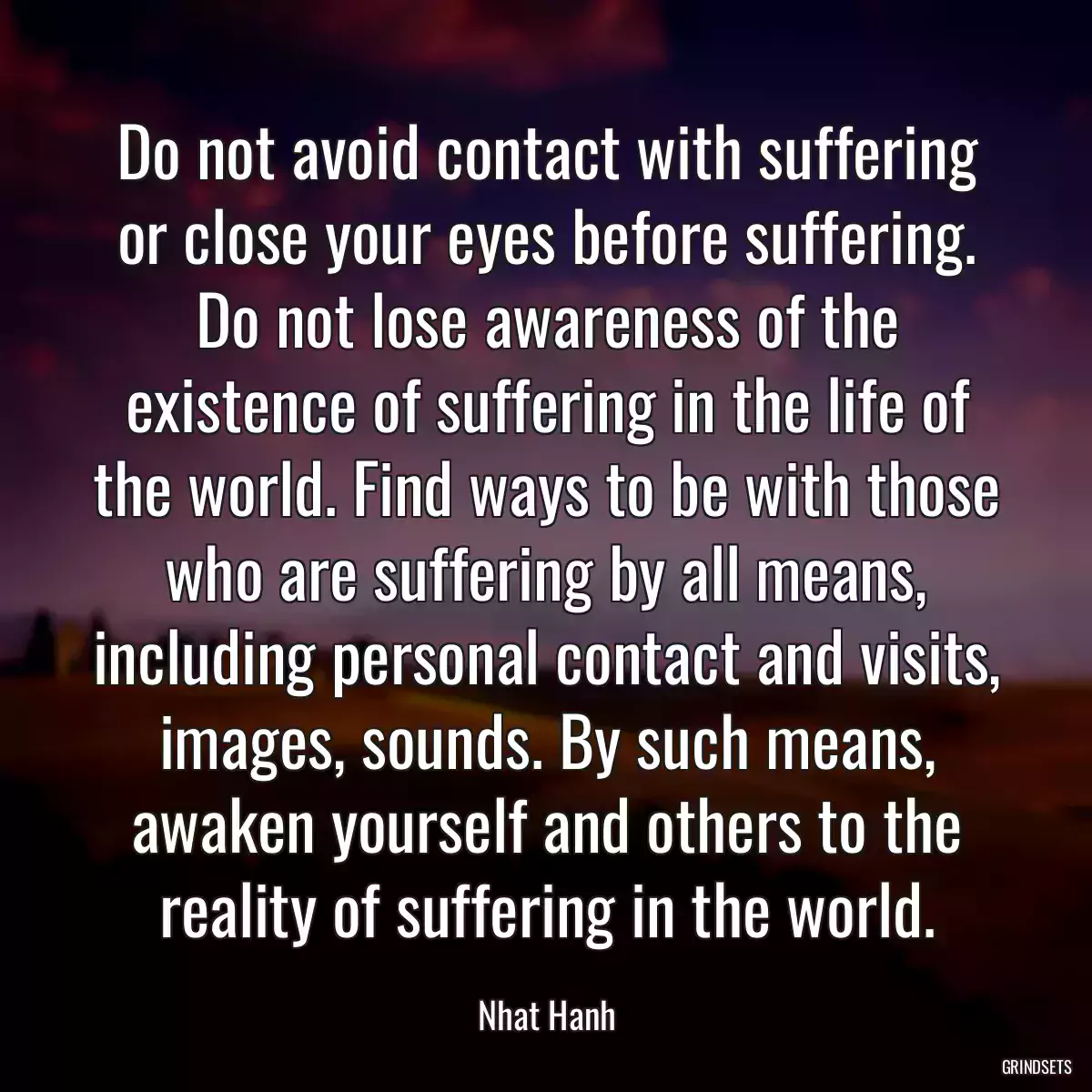 Do not avoid contact with suffering or close your eyes before suffering. Do not lose awareness of the existence of suffering in the life of the world. Find ways to be with those who are suffering by all means, including personal contact and visits, images, sounds. By such means, awaken yourself and others to the reality of suffering in the world.