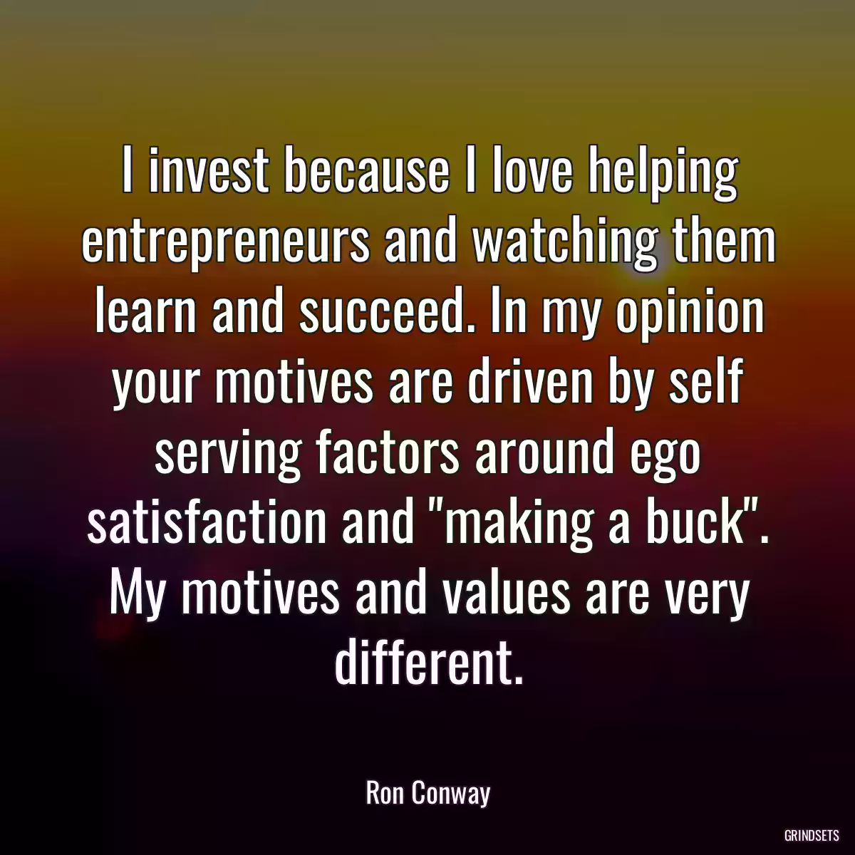 I invest because I love helping entrepreneurs and watching them learn and succeed. In my opinion your motives are driven by self serving factors around ego satisfaction and \