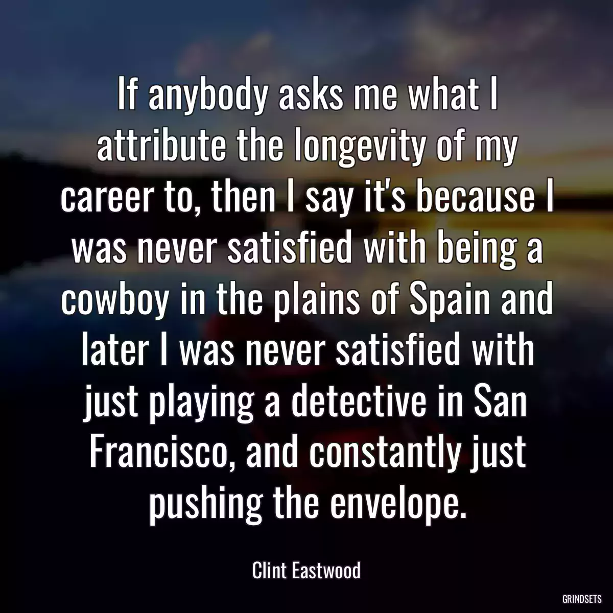 If anybody asks me what I attribute the longevity of my career to, then I say it\'s because I was never satisfied with being a cowboy in the plains of Spain and later I was never satisfied with just playing a detective in San Francisco, and constantly just pushing the envelope.