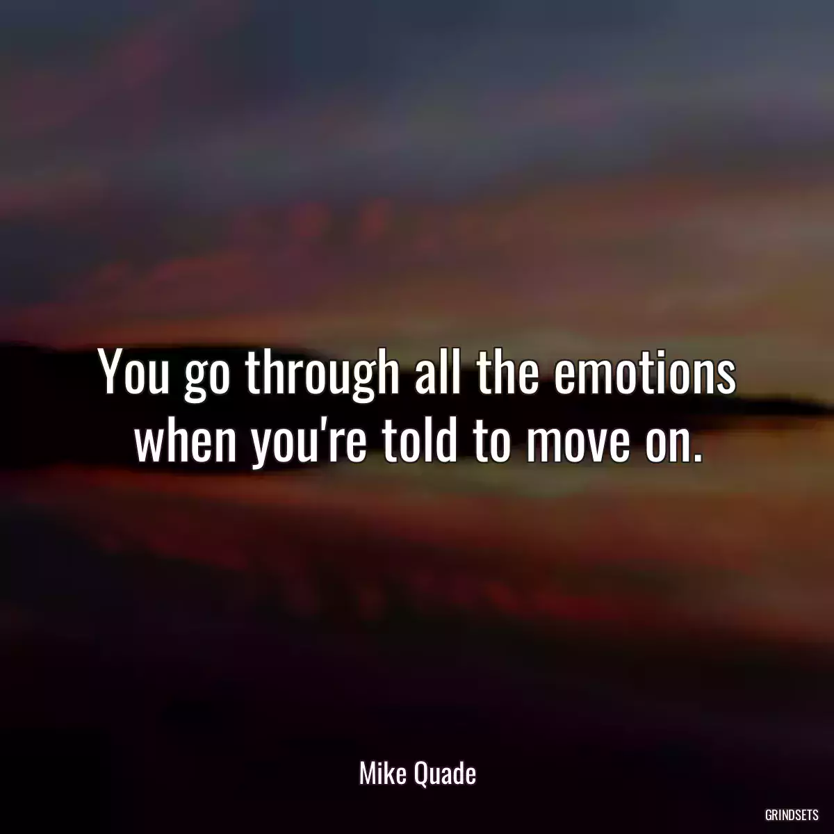 You go through all the emotions when you\'re told to move on.