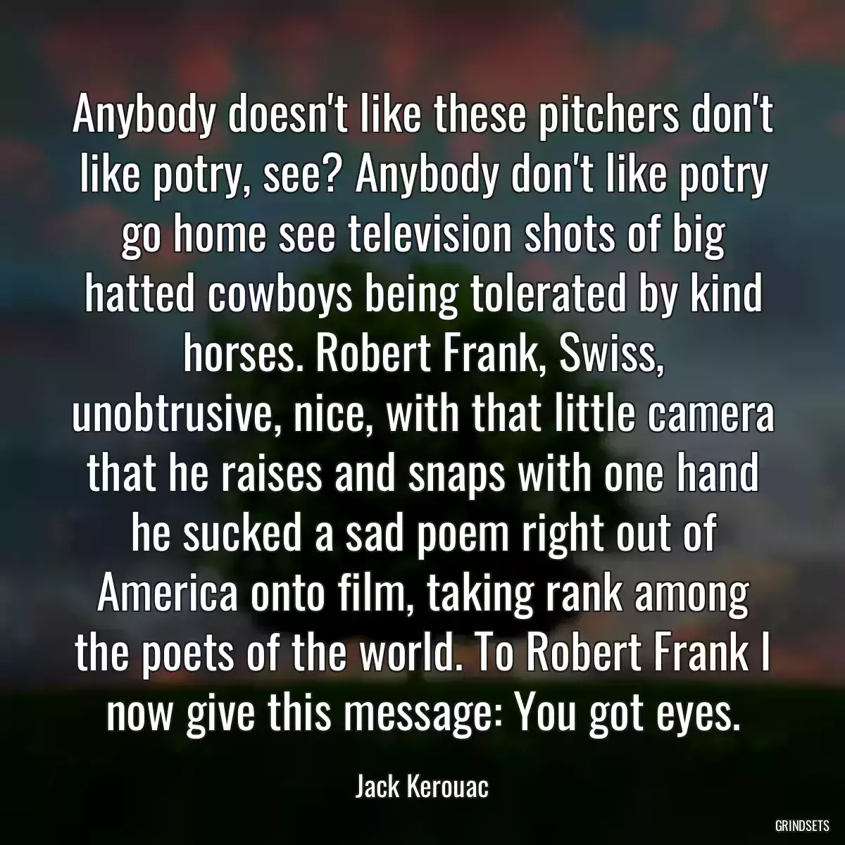 Anybody doesn\'t like these pitchers don\'t like potry, see? Anybody don\'t like potry go home see television shots of big hatted cowboys being tolerated by kind horses. Robert Frank, Swiss, unobtrusive, nice, with that little camera that he raises and snaps with one hand he sucked a sad poem right out of America onto film, taking rank among the poets of the world. To Robert Frank I now give this message: You got eyes.