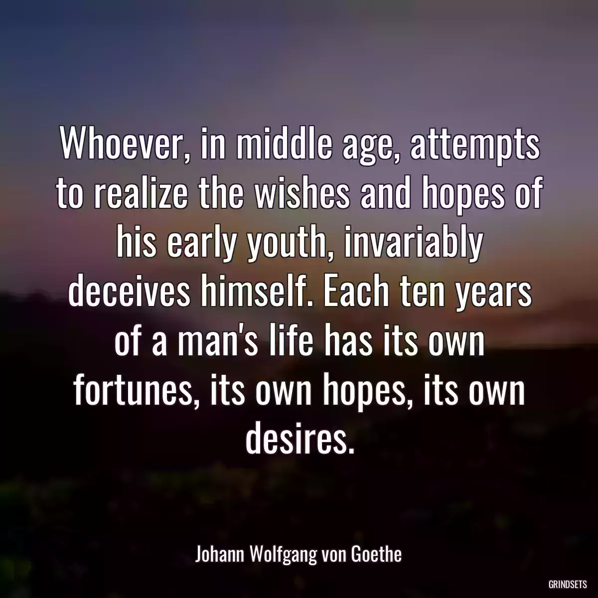 Whoever, in middle age, attempts to realize the wishes and hopes of his early youth, invariably deceives himself. Each ten years of a man\'s life has its own fortunes, its own hopes, its own desires.