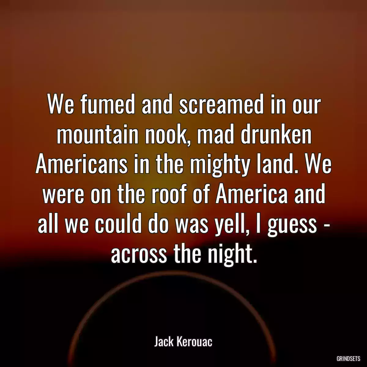 We fumed and screamed in our mountain nook, mad drunken Americans in the mighty land. We were on the roof of America and all we could do was yell, I guess - across the night.