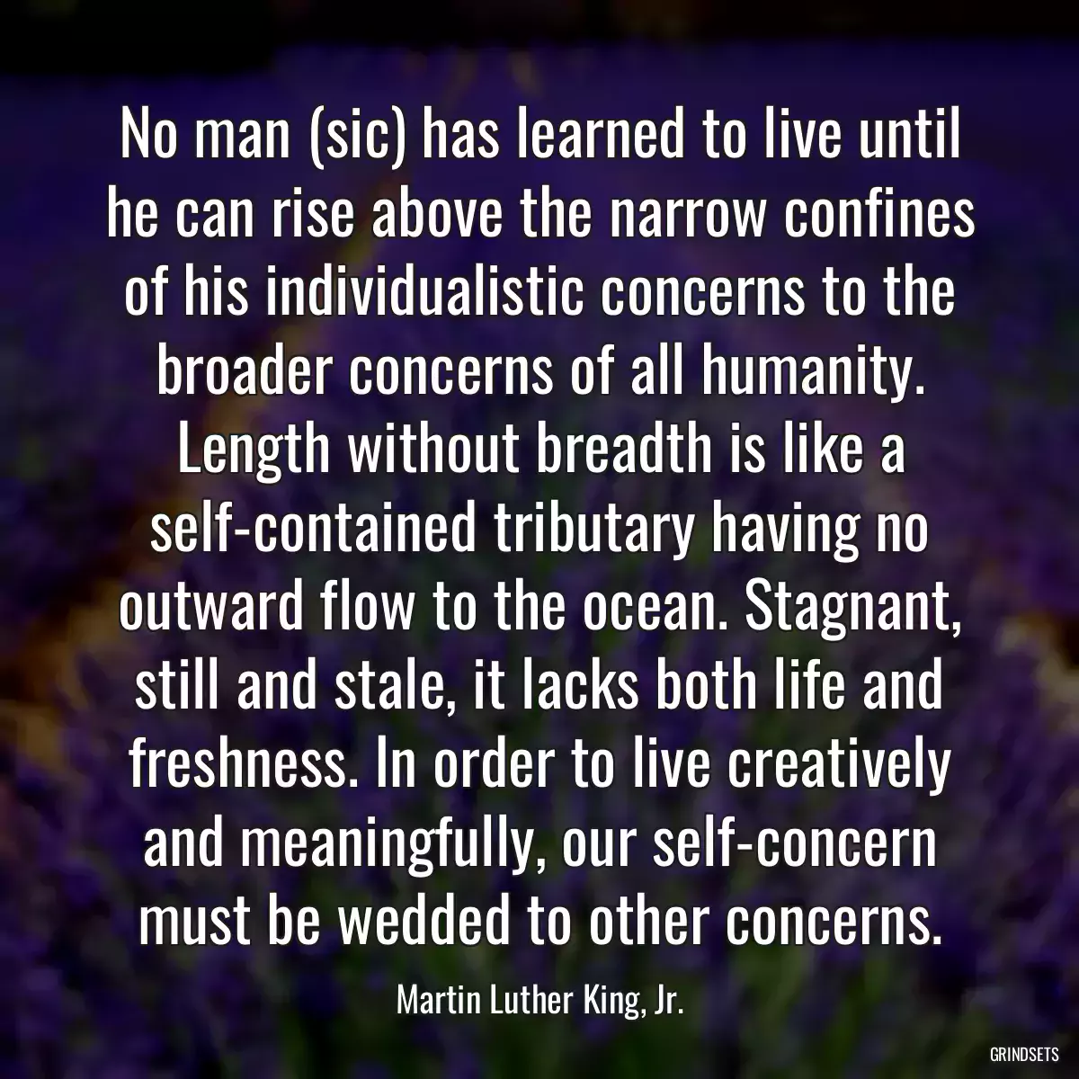 No man (sic) has learned to live until he can rise above the narrow confines of his individualistic concerns to the broader concerns of all humanity. Length without breadth is like a self-contained tributary having no outward flow to the ocean. Stagnant, still and stale, it lacks both life and freshness. In order to live creatively and meaningfully, our self-concern must be wedded to other concerns.