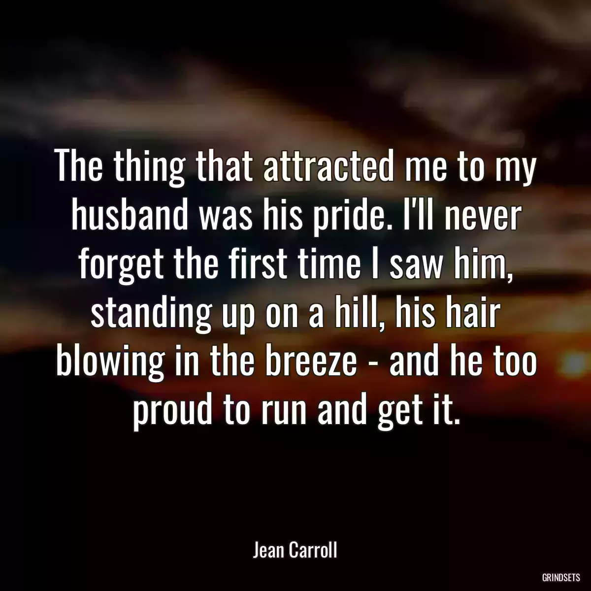 The thing that attracted me to my husband was his pride. I\'ll never forget the first time I saw him, standing up on a hill, his hair blowing in the breeze - and he too proud to run and get it.