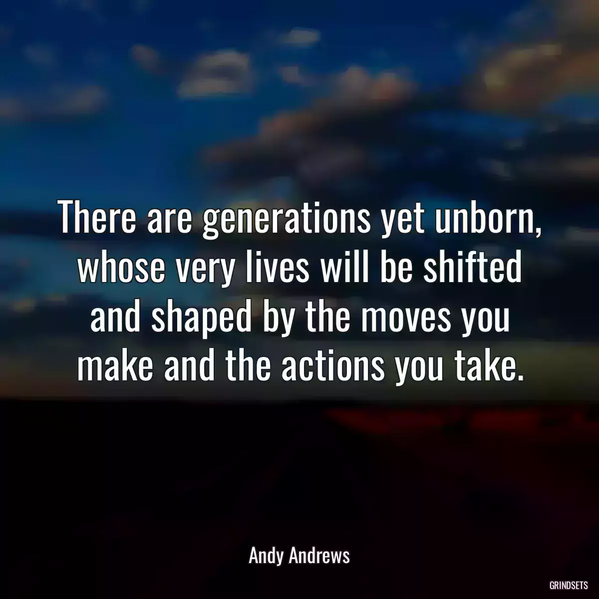 There are generations yet unborn, whose very lives will be shifted and shaped by the moves you make and the actions you take.