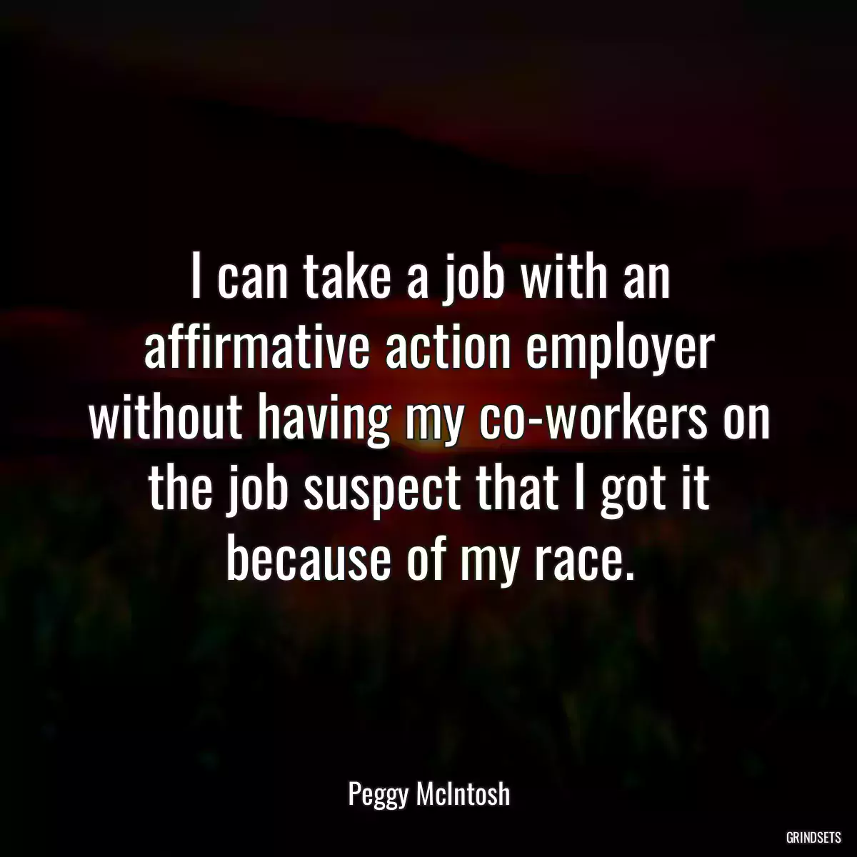 I can take a job with an affirmative action employer without having my co-workers on the job suspect that I got it because of my race.