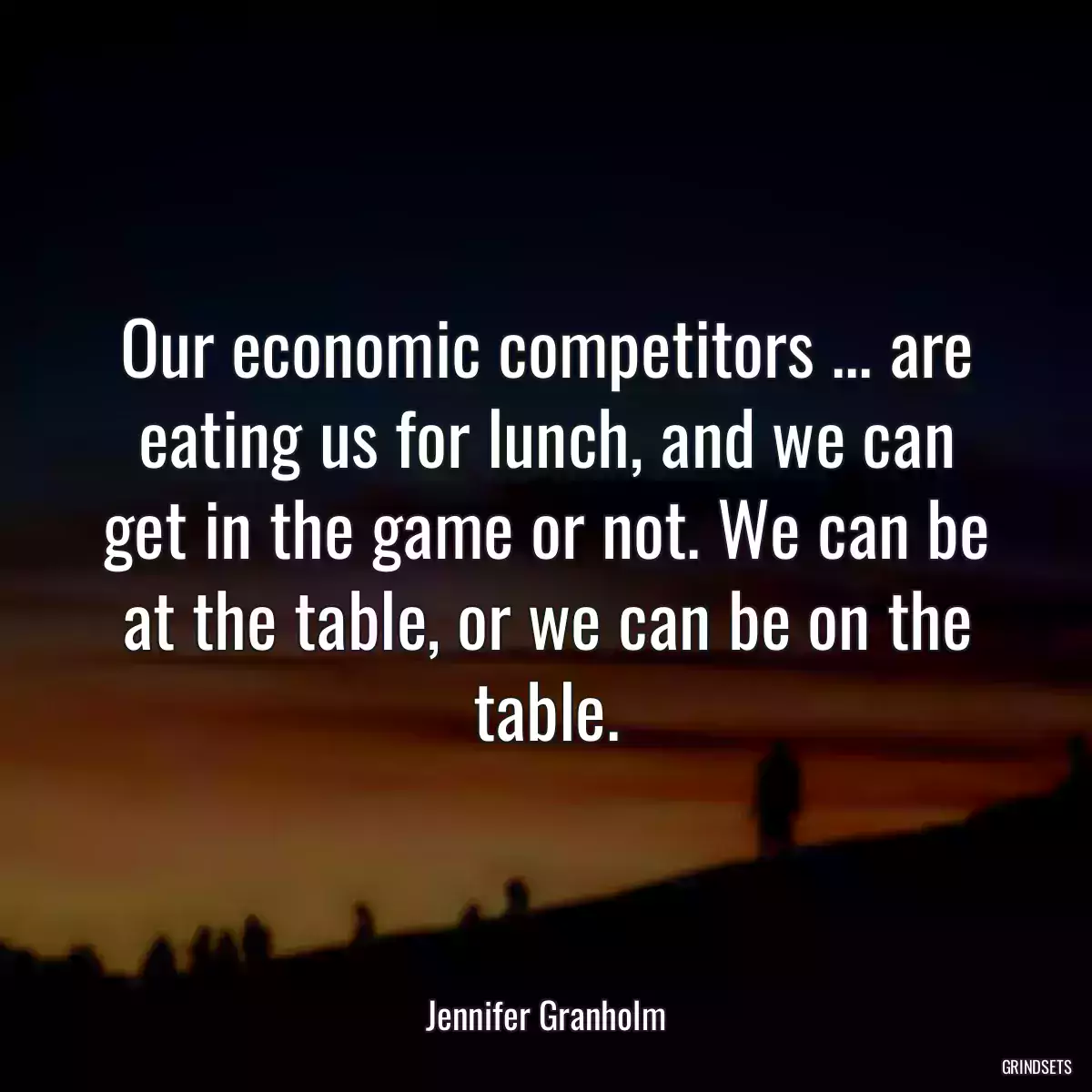 Our economic competitors ... are eating us for lunch, and we can get in the game or not. We can be at the table, or we can be on the table.