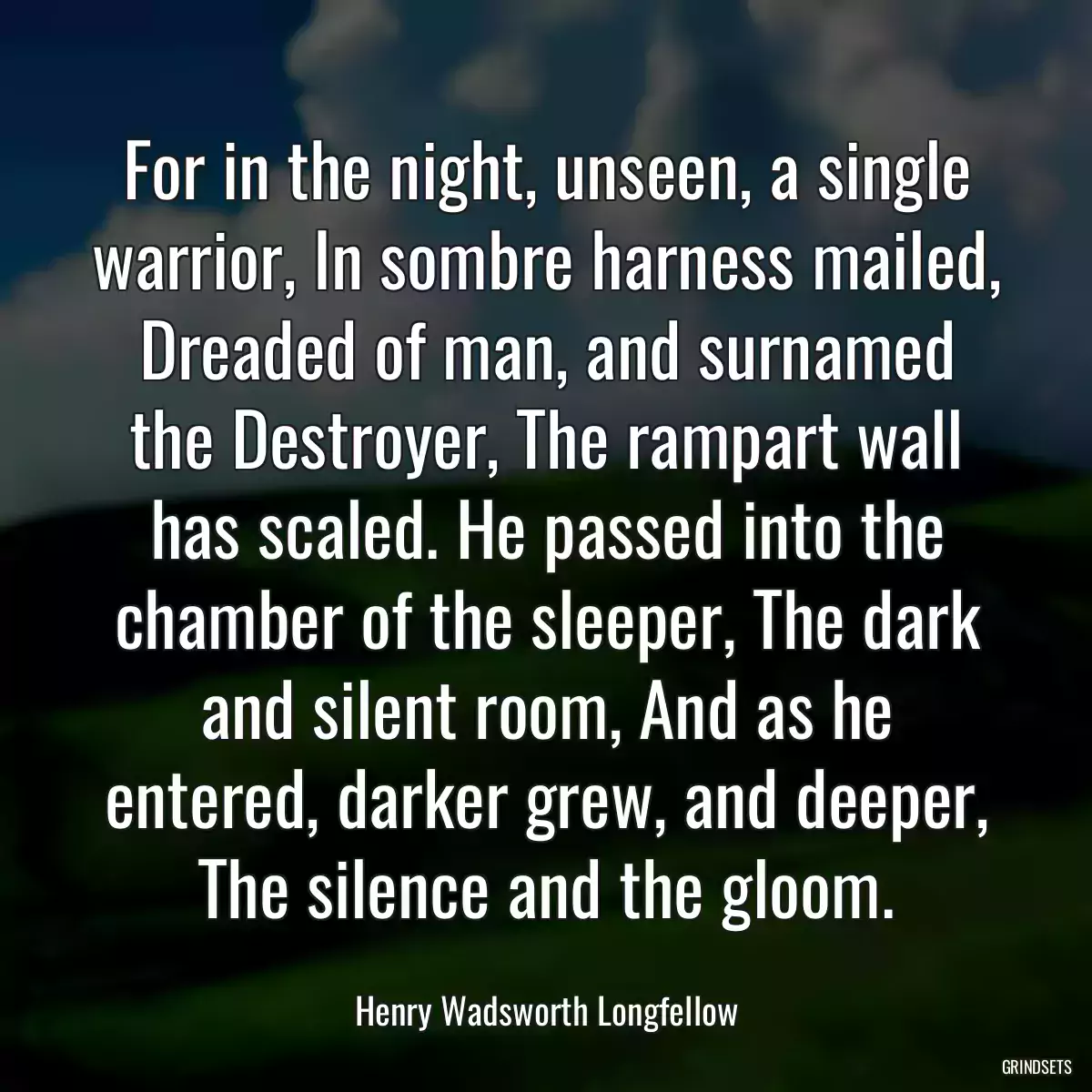 For in the night, unseen, a single warrior, In sombre harness mailed, Dreaded of man, and surnamed the Destroyer, The rampart wall has scaled. He passed into the chamber of the sleeper, The dark and silent room, And as he entered, darker grew, and deeper, The silence and the gloom.