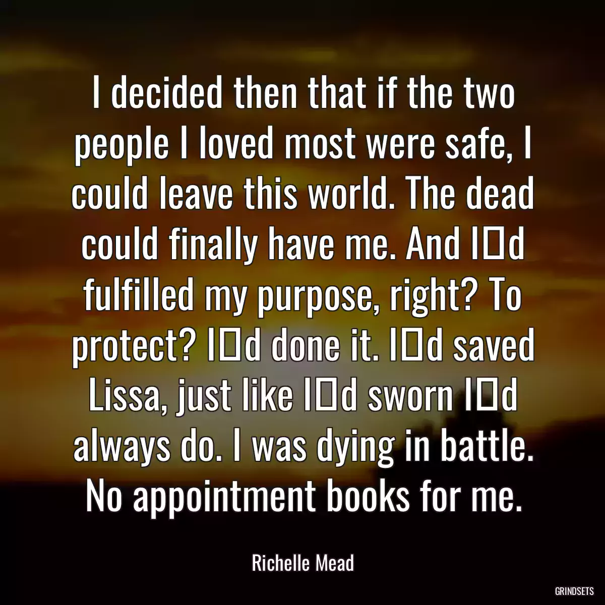 I decided then that if the two people I loved most were safe, I could leave this world. The dead could finally have me. And Iʹd fulfilled my purpose, right? To protect? Iʹd done it. Iʹd saved Lissa, just like Iʹd sworn Iʹd always do. I was dying in battle. No appointment books for me.