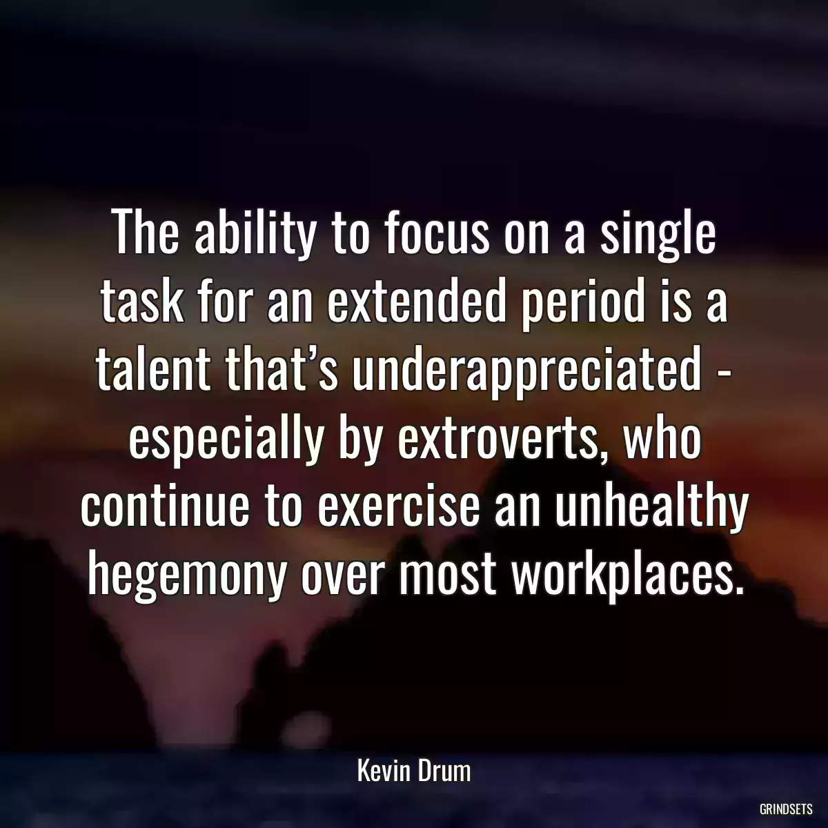 The ability to focus on a single task for an extended period is a talent that’s underappreciated - especially by extroverts, who continue to exercise an unhealthy hegemony over most workplaces.