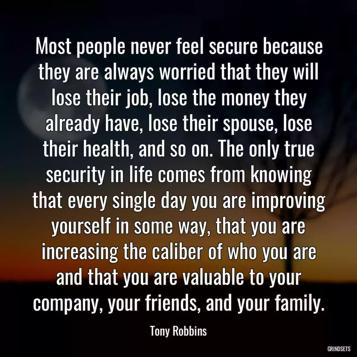 Most people never feel secure because they are always worried that they will lose their job, lose the money they already have, lose their spouse, lose their health, and so on. The only true security in life comes from knowing that every single day you are improving yourself in some way, that you are increasing the caliber of who you are and that you are valuable to your company, your friends, and your family.