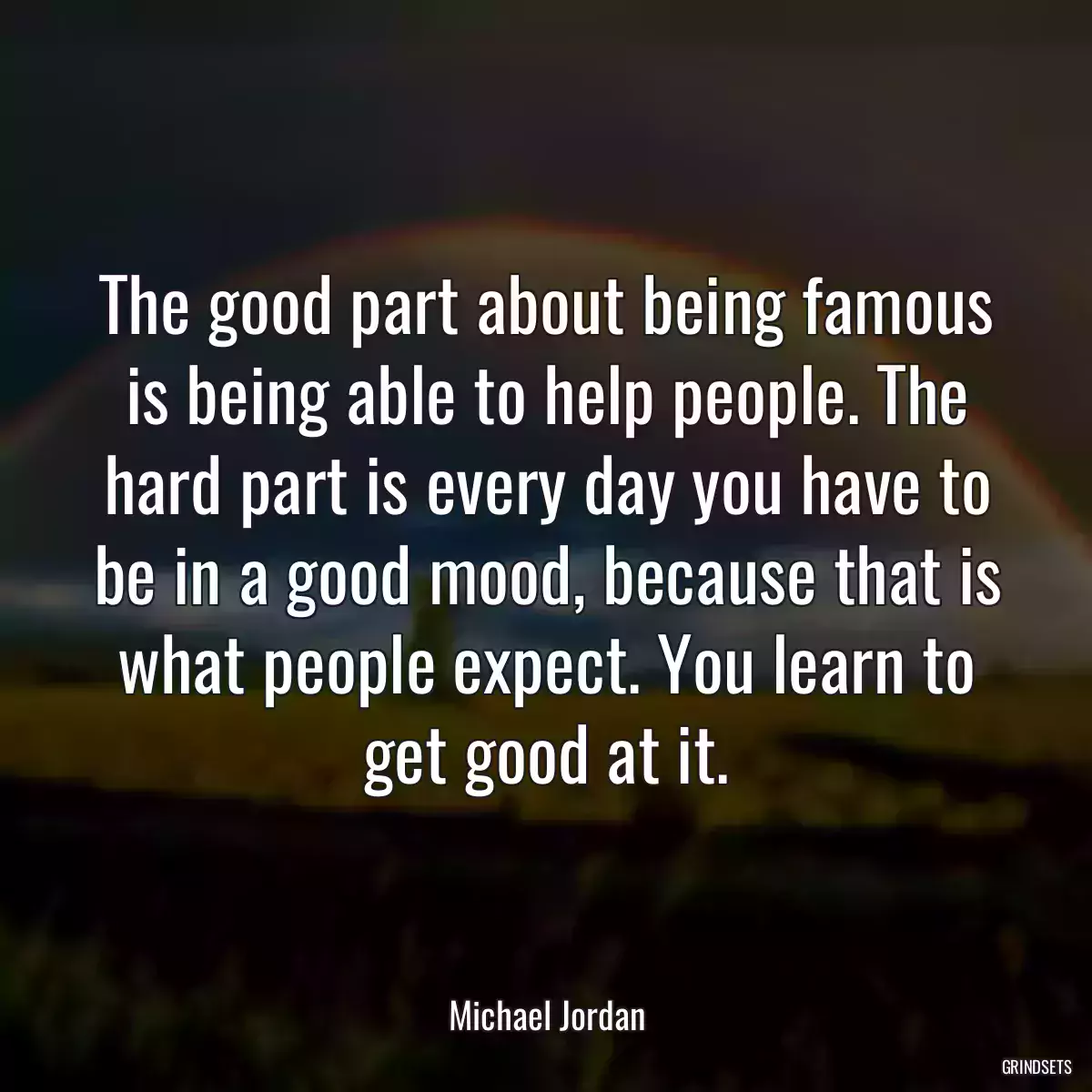 The good part about being famous is being able to help people. The hard part is every day you have to be in a good mood, because that is what people expect. You learn to get good at it.