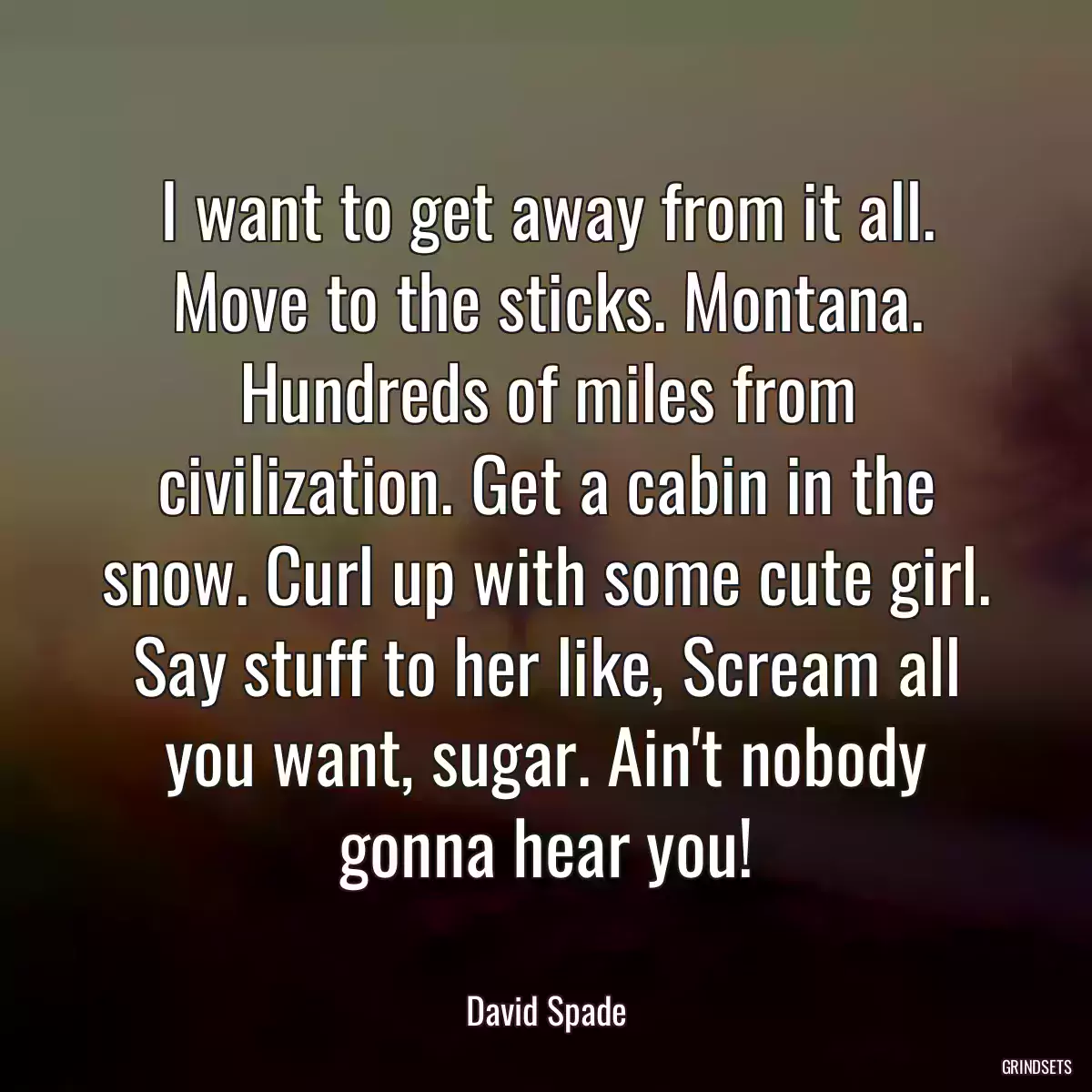 I want to get away from it all. Move to the sticks. Montana. Hundreds of miles from civilization. Get a cabin in the snow. Curl up with some cute girl. Say stuff to her like, Scream all you want, sugar. Ain\'t nobody gonna hear you!