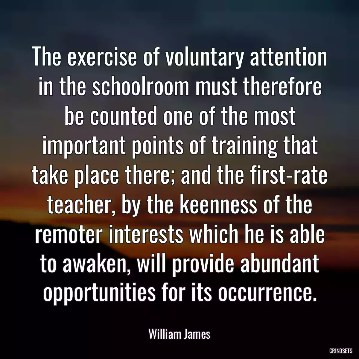 The exercise of voluntary attention in the schoolroom must therefore be counted one of the most important points of training that take place there; and the first-rate teacher, by the keenness of the remoter interests which he is able to awaken, will provide abundant opportunities for its occurrence.