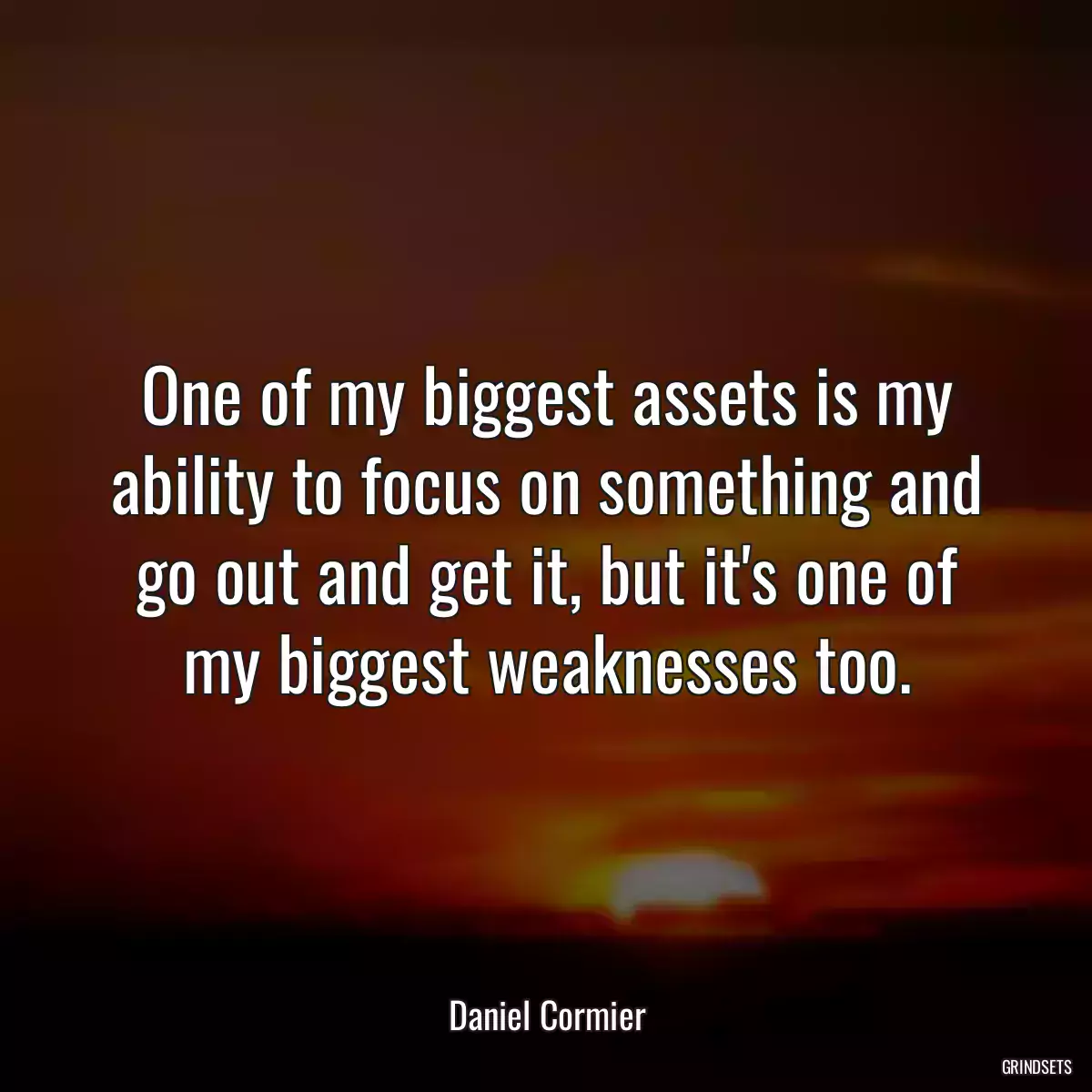 One of my biggest assets is my ability to focus on something and go out and get it, but it\'s one of my biggest weaknesses too.