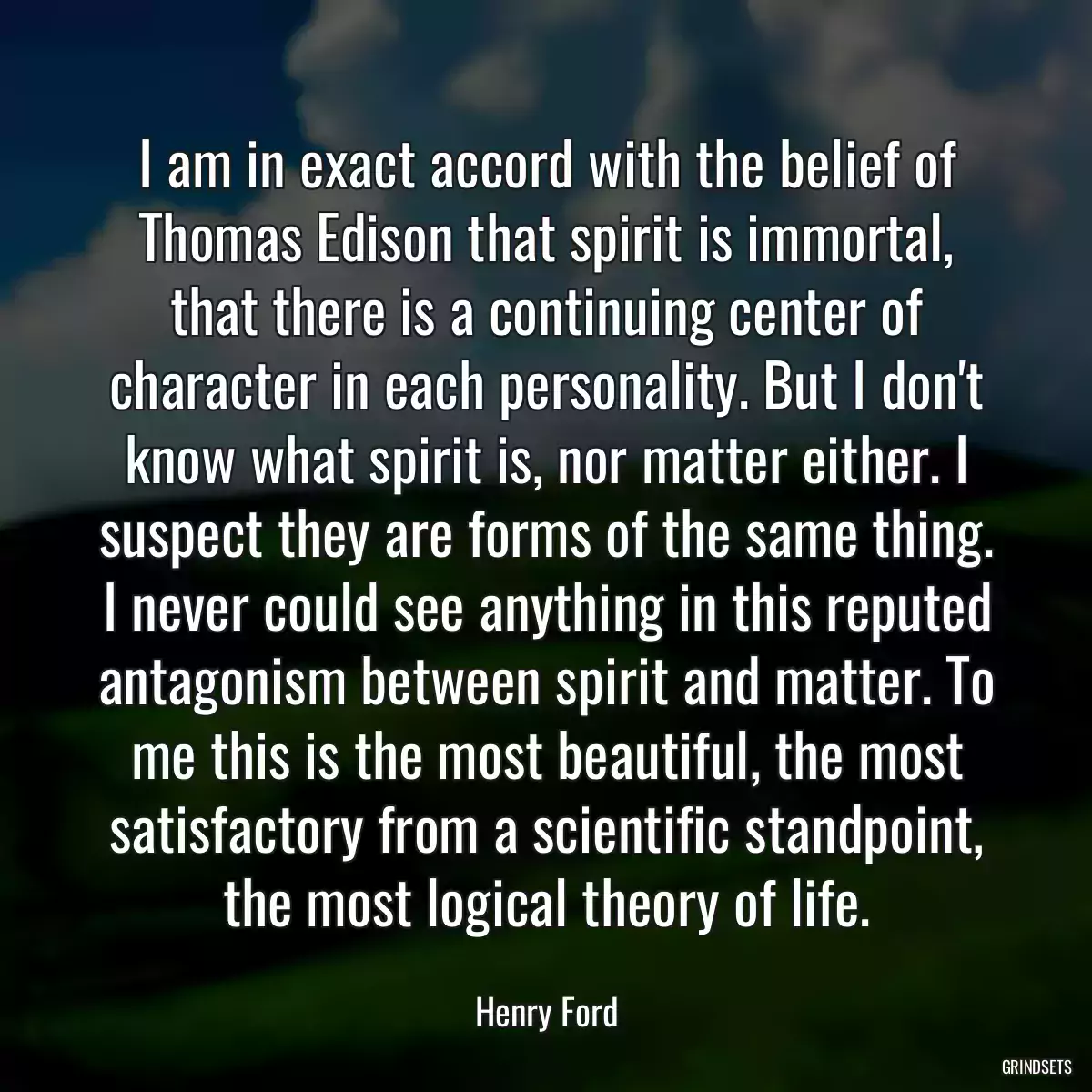 I am in exact accord with the belief of Thomas Edison that spirit is immortal, that there is a continuing center of character in each personality. But I don\'t know what spirit is, nor matter either. I suspect they are forms of the same thing. I never could see anything in this reputed antagonism between spirit and matter. To me this is the most beautiful, the most satisfactory from a scientific standpoint, the most logical theory of life.