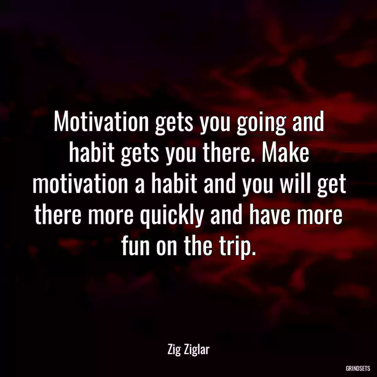 Motivation gets you going and habit gets you there. Make motivation a habit and you will get there more quickly and have more fun on the trip.