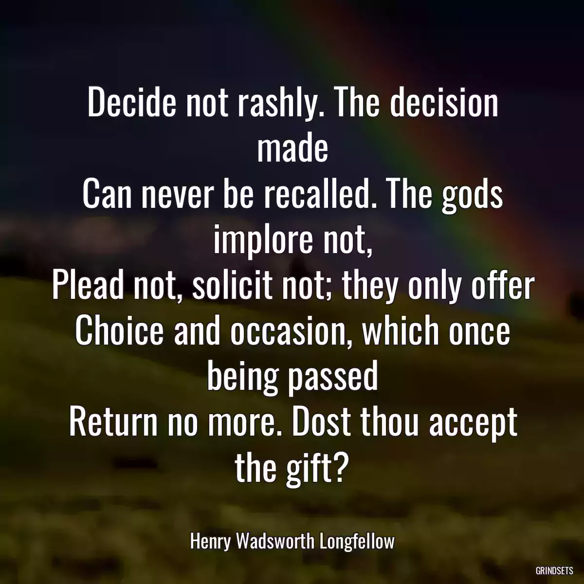 Decide not rashly. The decision made
Can never be recalled. The gods implore not,
Plead not, solicit not; they only offer
Choice and occasion, which once being passed
Return no more. Dost thou accept the gift?