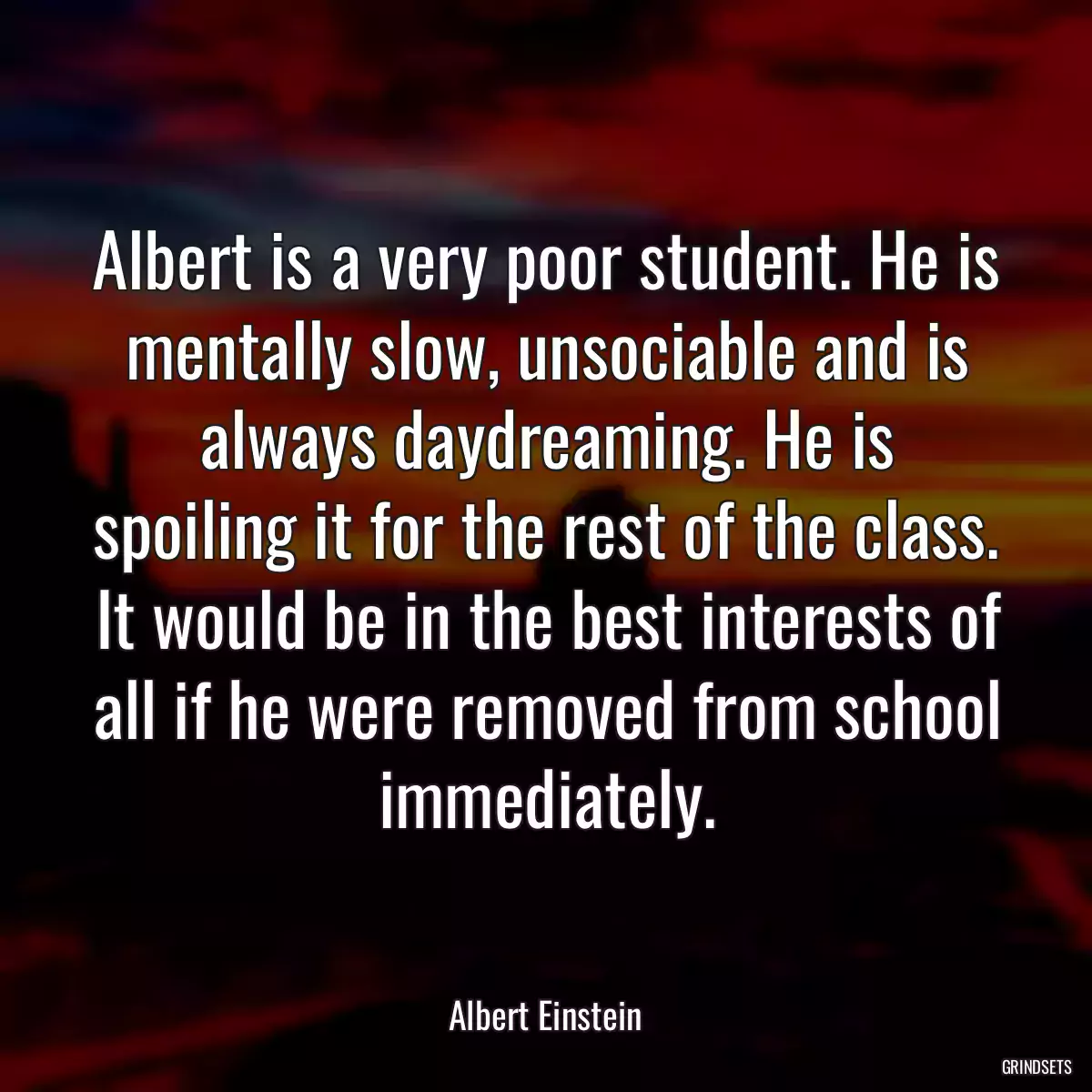 Albert is a very poor student. He is mentally slow, unsociable and is always daydreaming. He is spoiling it for the rest of the class. It would be in the best interests of all if he were removed from school immediately.