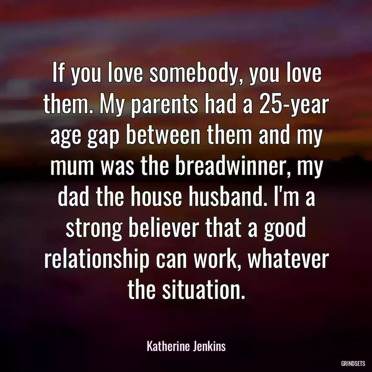 If you love somebody, you love them. My parents had a 25-year age gap between them and my mum was the breadwinner, my dad the house husband. I\'m a strong believer that a good relationship can work, whatever the situation.