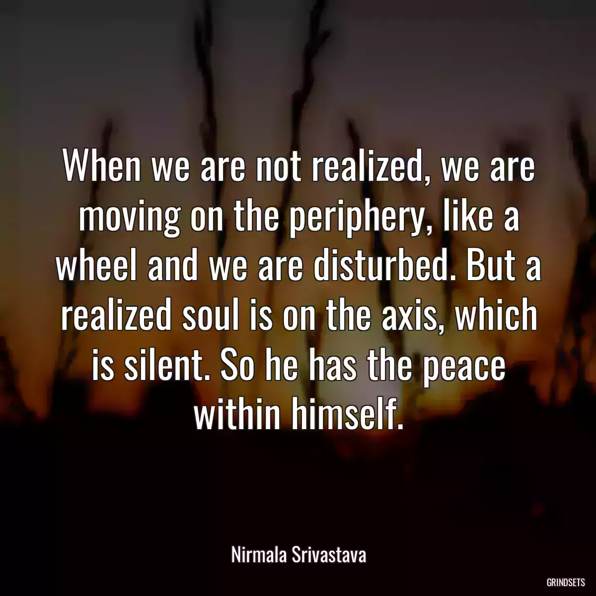 When we are not realized, we are moving on the periphery, like a wheel and we are disturbed. But a realized soul is on the axis, which is silent. So he has the peace within himself.