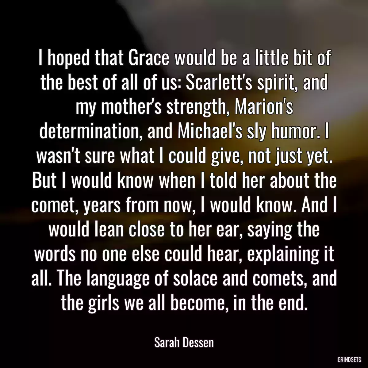 I hoped that Grace would be a little bit of the best of all of us: Scarlett\'s spirit, and my mother\'s strength, Marion\'s determination, and Michael\'s sly humor. I wasn\'t sure what I could give, not just yet. But I would know when I told her about the comet, years from now, I would know. And I would lean close to her ear, saying the words no one else could hear, explaining it all. The language of solace and comets, and the girls we all become, in the end.