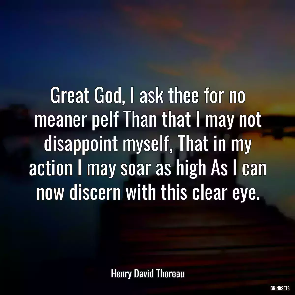 Great God, I ask thee for no meaner pelf Than that I may not disappoint myself, That in my action I may soar as high As I can now discern with this clear eye.