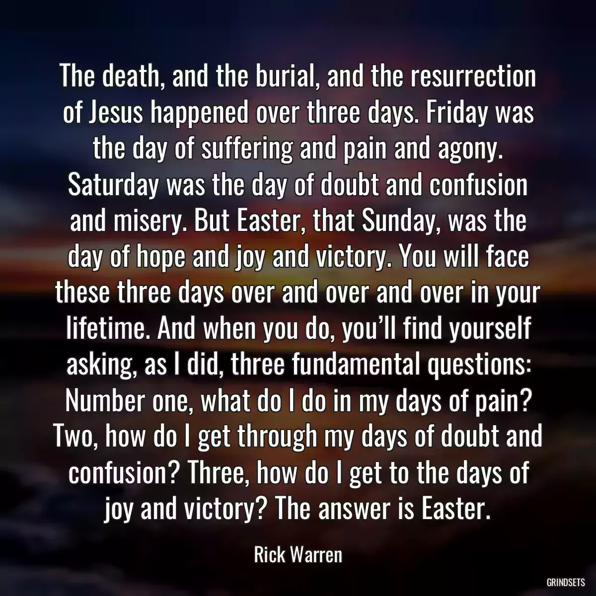 The death, and the burial, and the resurrection of Jesus happened over three days. Friday was the day of suffering and pain and agony. Saturday was the day of doubt and confusion and misery. But Easter, that Sunday, was the day of hope and joy and victory. You will face these three days over and over and over in your lifetime. And when you do, you’ll find yourself asking, as I did, three fundamental questions: Number one, what do I do in my days of pain? Two, how do I get through my days of doubt and confusion? Three, how do I get to the days of joy and victory? The answer is Easter.