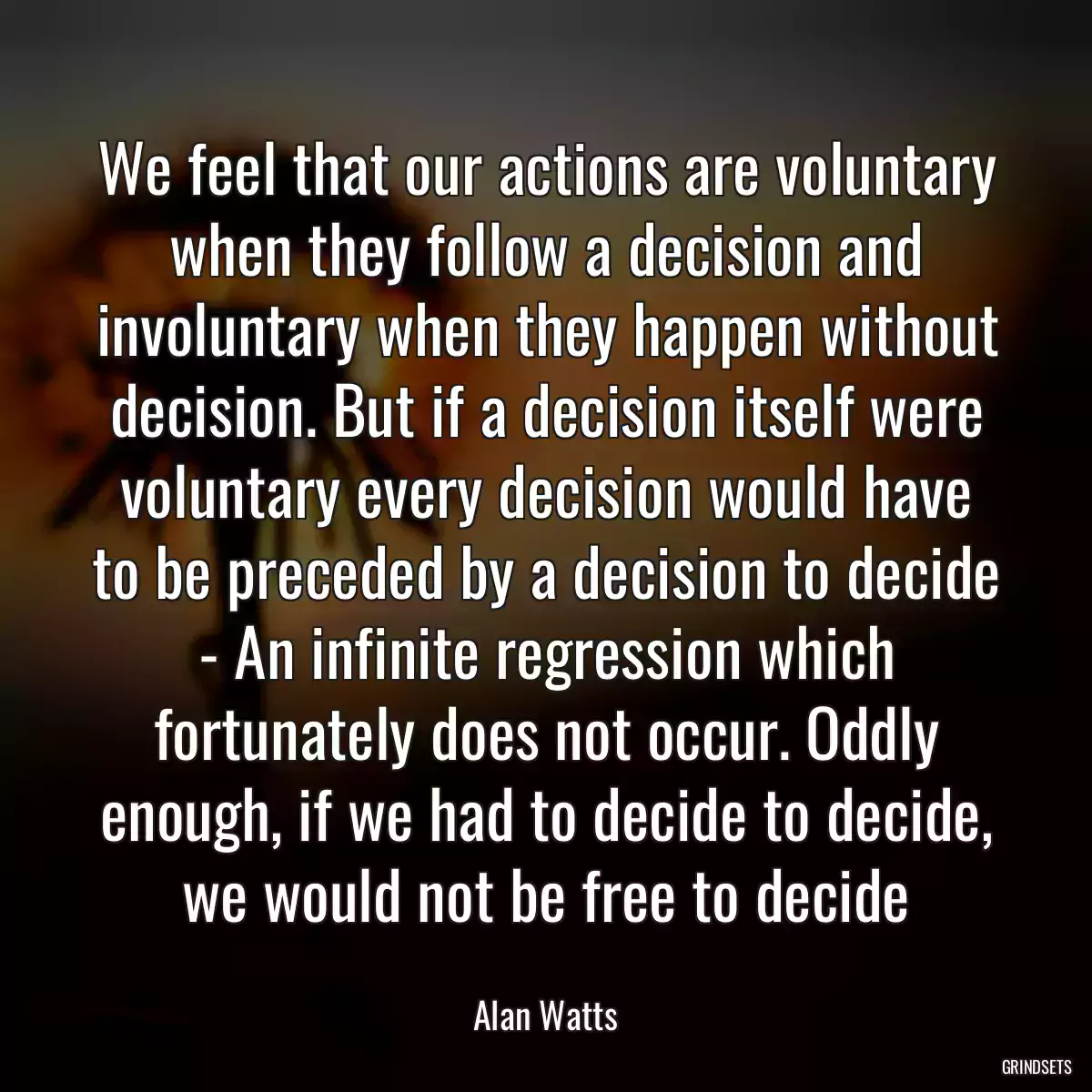 We feel that our actions are voluntary when they follow a decision and involuntary when they happen without decision. But if a decision itself were voluntary every decision would have to be preceded by a decision to decide - An infinite regression which fortunately does not occur. Oddly enough, if we had to decide to decide, we would not be free to decide