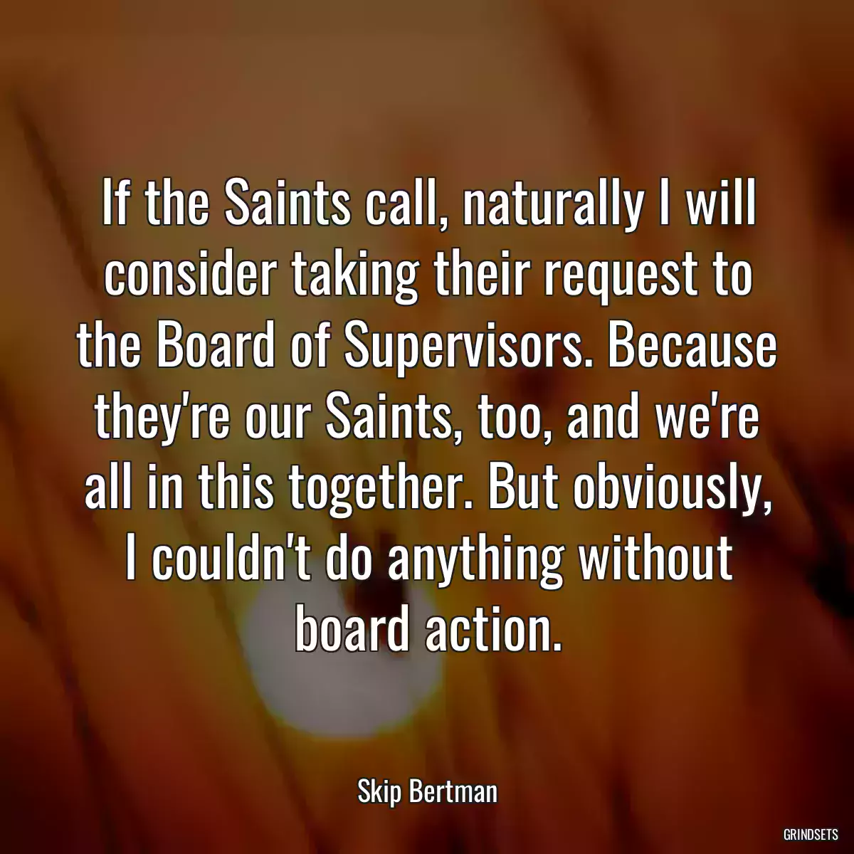 If the Saints call, naturally I will consider taking their request to the Board of Supervisors. Because they\'re our Saints, too, and we\'re all in this together. But obviously, I couldn\'t do anything without board action.