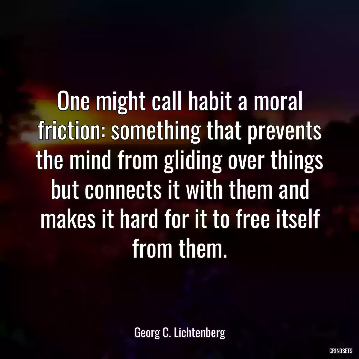 One might call habit a moral friction: something that prevents the mind from gliding over things but connects it with them and makes it hard for it to free itself from them.