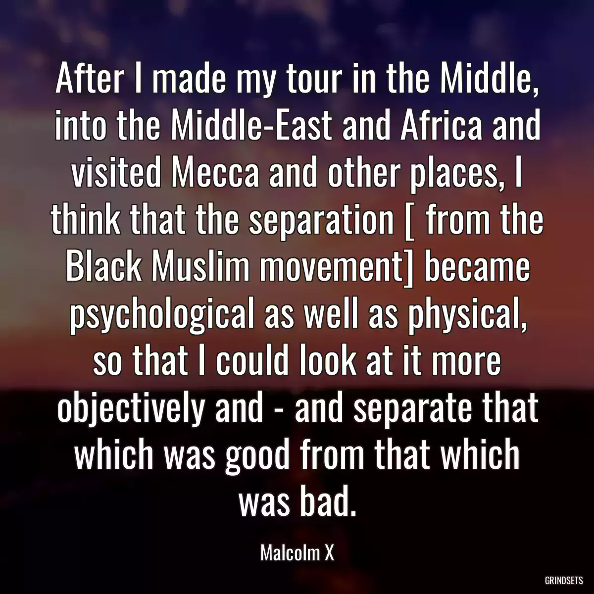 After I made my tour in the Middle, into the Middle-East and Africa and visited Mecca and other places, I think that the separation [ from the Black Muslim movement] became psychological as well as physical, so that I could look at it more objectively and - and separate that which was good from that which was bad.