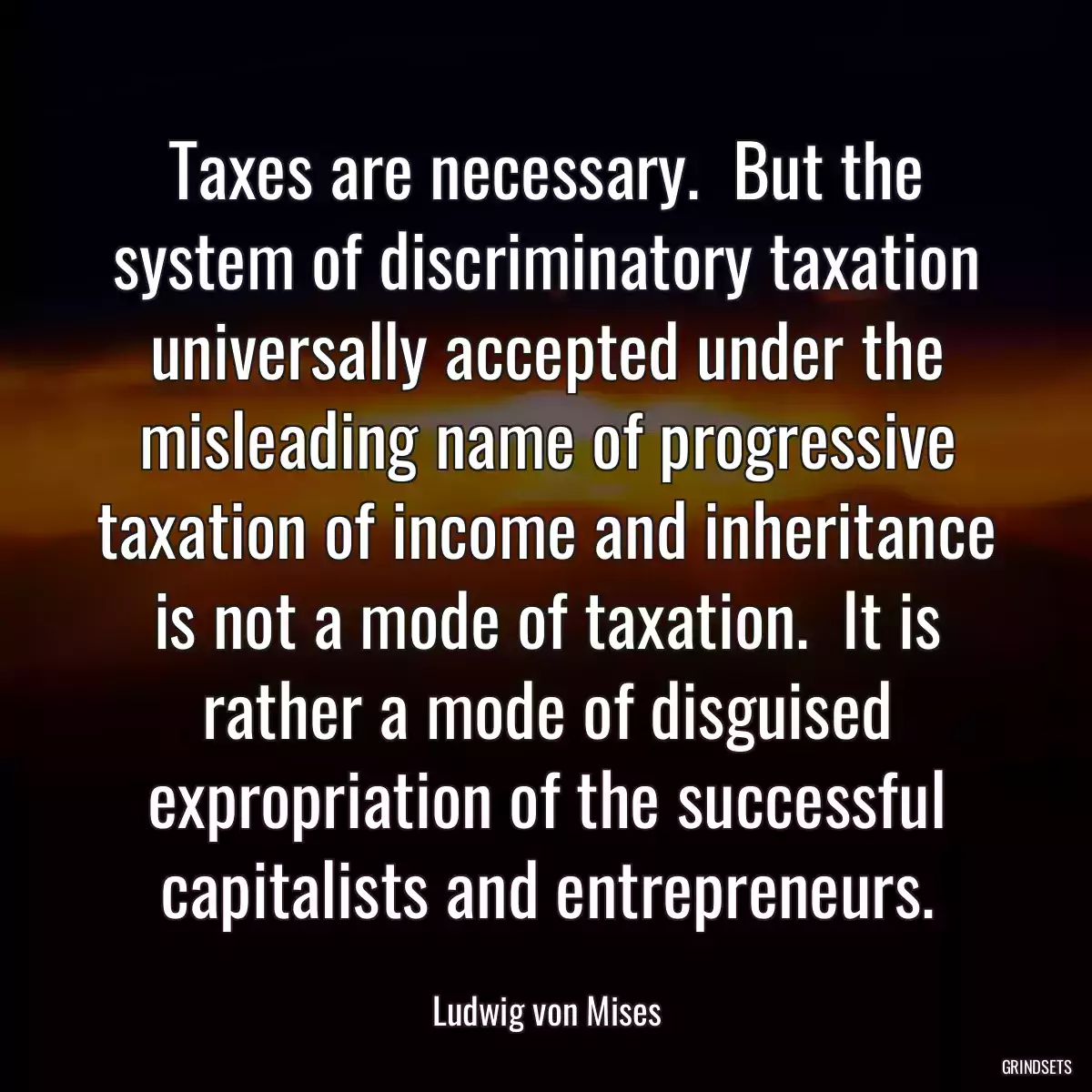 Taxes are necessary.  But the system of discriminatory taxation universally accepted under the misleading name of progressive taxation of income and inheritance is not a mode of taxation.  It is rather a mode of disguised expropriation of the successful capitalists and entrepreneurs.