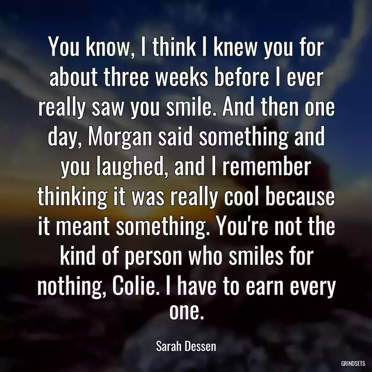 You know, I think I knew you for about three weeks before I ever really saw you smile. And then one day, Morgan said something and you laughed, and I remember thinking it was really cool because it meant something. You\'re not the kind of person who smiles for nothing, Colie. I have to earn every one.