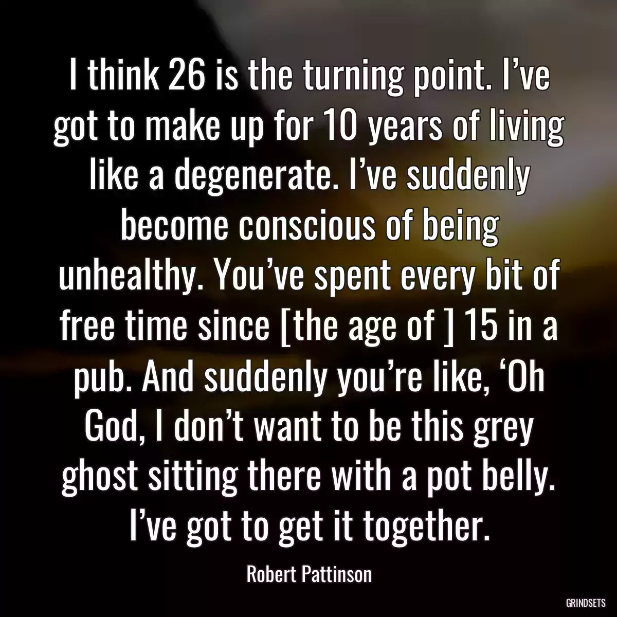 I think 26 is the turning point. I’ve got to make up for 10 years of living like a degenerate. I’ve suddenly become conscious of being unhealthy. You’ve spent every bit of free time since [the age of ] 15 in a pub. And suddenly you’re like, ‘Oh God, I don’t want to be this grey ghost sitting there with a pot belly. I’ve got to get it together.