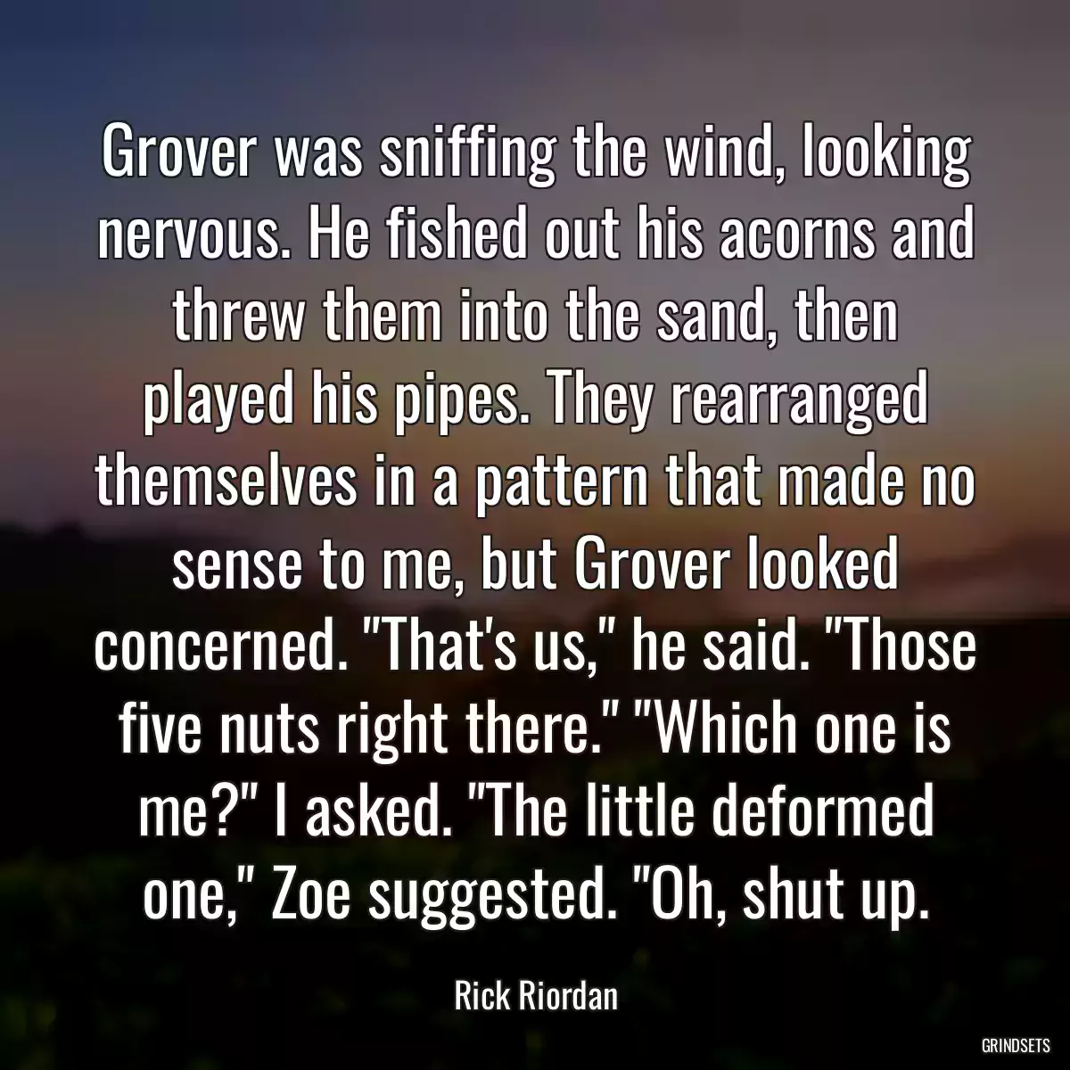 Grover was sniffing the wind, looking nervous. He fished out his acorns and threw them into the sand, then played his pipes. They rearranged themselves in a pattern that made no sense to me, but Grover looked concerned. \