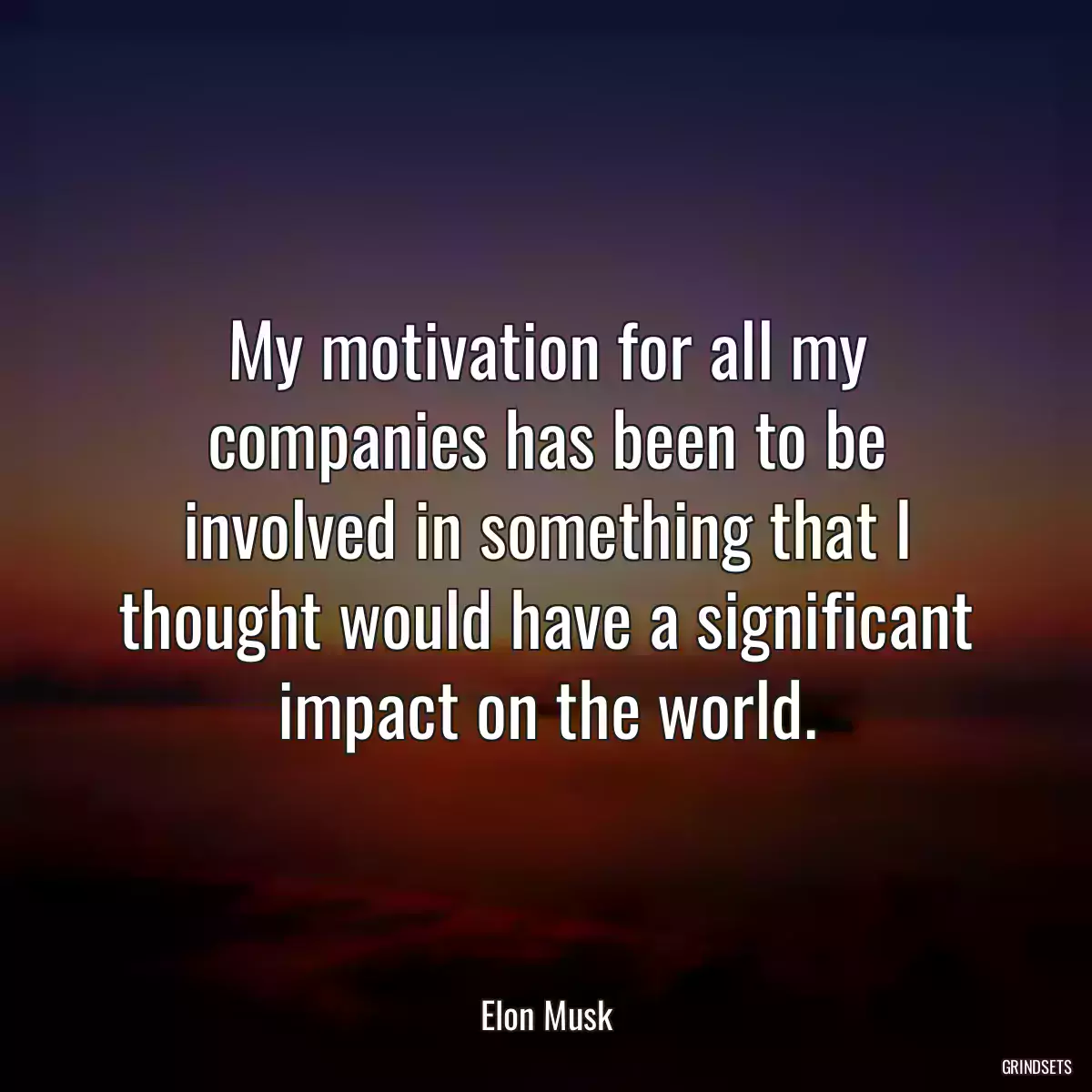 My motivation for all my companies has been to be involved in something that I thought would have a significant impact on the world.