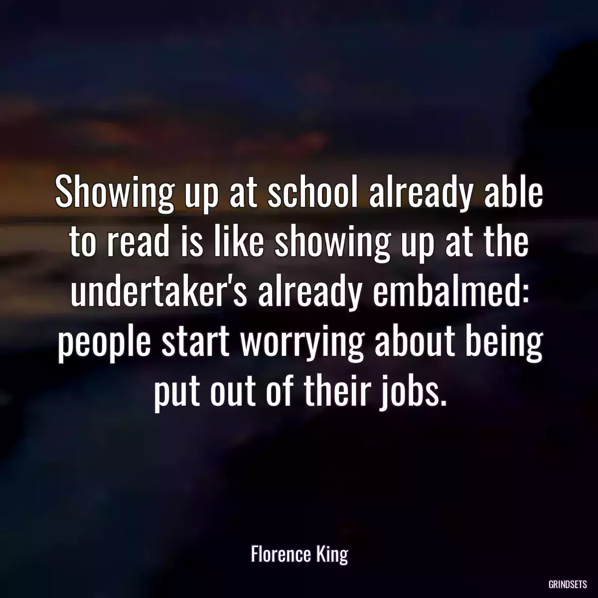 Showing up at school already able to read is like showing up at the undertaker\'s already embalmed: people start worrying about being put out of their jobs.