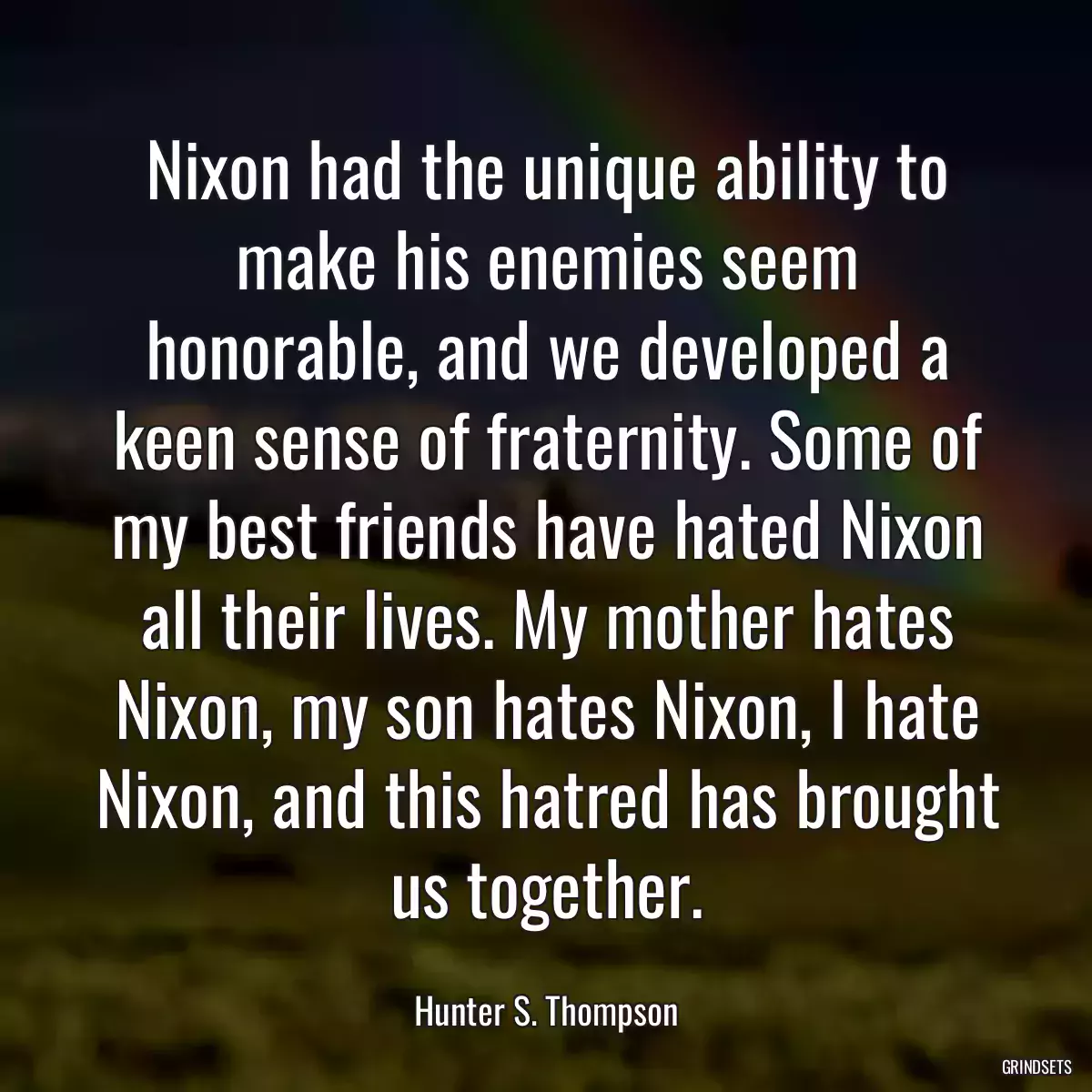 Nixon had the unique ability to make his enemies seem honorable, and we developed a keen sense of fraternity. Some of my best friends have hated Nixon all their lives. My mother hates Nixon, my son hates Nixon, I hate Nixon, and this hatred has brought us together.