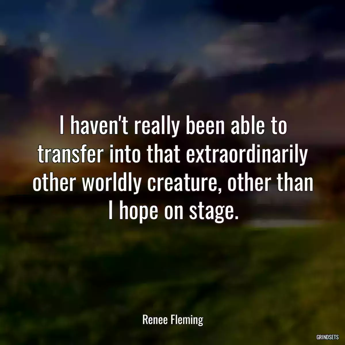 I haven\'t really been able to transfer into that extraordinarily other worldly creature, other than I hope on stage.